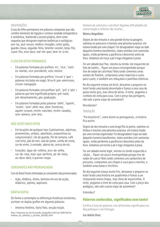 OBSERVAÇÕES:                                                            Homens de camisola e calcinha? Algumas diﬁculdades de
O uso do hífen permanece em palavras compostas que não                  comunicação a reforma não resolve...
contêm elemento de ligação e constiui unidade sintagmática              Mônica Magalhães
e semântica, mantendo o acento próprio, bem como
naquelas que designam espécies botânicas e zoológicas:                  Depois de dez minutos e uma grande bicha na paragem,
ano-luz, azul-escuro, médico-cirurgião, conta-gotas,                    subimos no autocarro e tivemos uma péssima surpresa: ele
guarda-chuva, segunda-feira, tenente-coronel, beija-ﬂor,                estava lotado por uma claque! Foi desagradável viajar ao lado
couve-ﬂor, erva-doce, mal-me-quer, bem-te-vi etc.                       daqueles homens barulhentos, todos vestidos com camisolas
                                                                        iguais, então perdemos a paciência e descemos antes da
                                                                        hora. Andamos um troço a pé e logo chegamos à praia.
O USO DO HÍFEN PERMANECE
                                                                        Foi um sábado bué ﬁxe, mesmo eu tendo-me esquecido do
• Em palavras formadas por preﬁxos 'ex', 'vice', 'soto':                fato de banho... ﬁquei um pouco envergonhado porque
  ex-marido, vice-presidente, soto-mestre.                              tive de nadar de calcinhas! Mais tarde comemos umas
                                                                        sandes de ﬁambre, compramos umas imperiais e sumo
• Em palavras formadas por preﬁxos 'circum' e 'pan' +
                                                                        para o puto, e também uns rebuçados e pastilhas elásticas.
  palavras iniciadas em vogal, M ou N: pan-americano,
  circum-navegação.                                                     No dia seguinte estava um briol, deixamos o pequeno no
                                                                        hotel lendo uma banda desenhada e fomos a uma casa de
• Em palavras formadas com preﬁxos 'pré', 'pró' e 'pós' +
                                                                        pasto muito gira, mas cheia de betos. À noite, pegamos o
  palavras que tem signiﬁcado próprio: pré-natal,
                                                                        comboio de volta para casa. Com o preço das portagens,
  pró-desarmamento, pós-graduação.
                                                                        não vale a pena viajar de automóvel!
• Em palavras formadas pelas palavras 'além', 'aquém',
                                                                        Percebeste?
  'recém', 'sem': além-mar, além-fronteiras,
  aquém-oceano, recém-nascidos, recém-casados,                          TRADUÇÃO
  sem-número, sem-teto.
                                                                        “Em brasileiro”, como dizem os portugueses, a história
                                                                        ﬁca assim:
NÃO EXISTE MAIS HÍFEN
                                                                        Depois de dez minutos e uma longa ﬁla no ponto, subimos no
• Em locuções de qualquer tipo (substantivas, adjetivas,                ônibus e tivemos uma péssima surpresa: ele estava lotado
  pronominais, verbais, adverbiais, prepositivas ou                     por uma torcida organizada! Foi desagradável viajar ao lado
  conjuncionais): cão de guarda, ﬁm de semana, café                     daqueles homens barulhentos, todos vestidos com camisetas
  com leite, pão de mel, sala de jantar, cartão de visita,              iguais, então perdemos a paciência e descemos antes da
  cor de vinho, à vontade, abaixo de, acerca de etc.                    hora. Andamos um trecho a pé e logo chegamos à praia.
• Exceções: água-de-colônia, arco-da-velha,                             Foi um sábado muito legal, mesmo eu tendo esquecido o
  cor-de-rosa, mais-que-perfeito, pé-de-meia,                           calção... ﬁquei um pouco envergonhado porque tive de
  ao-deus-dará, à queima-roupa.                                         nadar de cueca! Mais tarde comemos uns sanduíches de
                                                                        presunto, compramos uns chopes e suco para o menino, e
                                                                        também umas balas e chicletes.
CONSOANTES NÃO PRONUNCIADAS
                                                                        No dia seguinte estava muito frio, deixamos o pequeno no
Fora do Brasil foram eliminadas as consoantes não pronunciadas:
                                                                        hotel lendo uma história em quadrinhos e fomos a um
• Ação, didático, ótimo, batismo em vez de acção,                       restaurante muito chique, mas cheio de mauricinhos. À
  didáctico, óptimo, baptismo.                                          noite, pegamos o trem de volta para casa. Com o preço dos
                                                                        pedágios, não vale a pena viajar de automóvel!
GRAFIA DUPLA                                                            Entendeu?
De forma a contemplar as diferenças fonéticas existentes,
                                                                        Palavras conhecidas, signiﬁcados nem tanto!
aceitam-se duplas graﬁas em algumas palavras:
                                                                        Conﬁra a lista de palavras com diferentes signiﬁcados em
• António/Antônio, facto/fato, secção/seção.
                                                                        Moçambique e em Portugal.
http://educacao.ig.com.br/acordo_ortograﬁco/noticias/2008/09/05/
homens_de_camisola_e_calcinha_1667683.html                              Isis Nóbile Diniz

                                                                   73
 