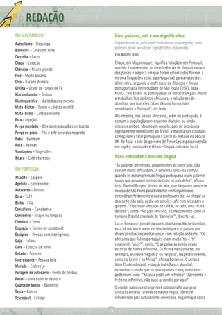 REDAÇÃO
          Ç
EM MOÇAMBIQUE:                                       Uma palavra, mil e um signiﬁcados
Autoclismo – Descarga                                Dependendo do país onde está sendo empregada, uma
                                                     palavra pode ter vários signiﬁcados diferentes
Banheira – Café com leite
Carrinha – Carro                                     Isis Nóbile Diniz
Chapa – Lotação                                      Chapa, em Moçambique, signiﬁca lotação e em Portugal,
Chávena – Xícara grande                              apelido é sobrenome. As interferências de línguas nativas
                                                     dos países e a época em que foram colonizados ﬁzeram a
Fixe – Muito bacana
                                                     mesma língua (no caso, a portuguesa) ganhar aspectos
Giro – Bacana demais                                 diferentes, segundo a professora de ﬁlologia e língua
Grelha – Grade de canais de TV                       portuguesa da Universidade de São Paulo (USP), Ieda
Machimbombo – Ônibus                                 Maria. “No Brasil, os portugueses se instalaram para morar
                                                     e trabalhar. Nas colônias africanas, a relação era de
Maningue nice – Muito bacana mesmo
                                                     domínio, por isso eles falam de uma forma mais
Mata-bichar – Tomar o café da manhã                  semelhante à Portugal”, diz Ieda.
Mata-bicho – Café da manhã
                                                     Atualmente, nos países africanos, além do português, é
Pica – Injeção                                       comum a população conversar em dialetos ou ainda
Prego montado – Bife dentro do pão com batata        misturar ambos. Mesmo em Angola, país de pronúncia
Prego no prato – Pão e bife servidos no prato        ligeiramente semelhante ao Brasil, a maioria dos cidadãos
                                                     começaram a falar português a partir da metade do século
Rabo – Bumbum
                                                     XX. Na Ásia, o site do governo de Timor Leste possui versão
Rola – Banner                                        em inglês, português e tétum – língua nativa do local.
Sondagens – Sugestões
Xícara – Café expresso                               Para entender a mesma língua
                                                     “As palavras diferentes, provenientes do outro país, não
EM PORTUGAL:                                         causam muita diﬁculdade. A conversa torna-se confusa
Alcatifa – Carpete                                   quando os estrangeiros de língua portuguesa usam palavras
                                                     iguais que possuem sentido distinto no país deles”, aﬁrma
Apelido – Sobrenome                                  Ieda. Gabriel Borges, diretor de arte, que há quatro meses se
Autocarro – Ônibus                                   mudou de São Paulo para trabalhar em Moçambique,
Bica – Café                                          entende perfeitamente o que a professora diz. Ao chegar ao
Bicha – Fila                                         desconhecido país, pediu um simples café com leite para o
                                                     garçom. “Ele trouxe um copo de café e, ao lado, uma xícara
Canadiano – Canadense                                de leite”, conta. “No país africano, o café com leite como se
Candeeiro – Abajur ou lampião                        toma no Brasil é chamado de 'banheira'”, diverte-se.
Comboio – Trem                                       Lucas Bonanno, jornalista que trabalha nas Nações Unidas,
Engraçar – Tornar-se agradável                       está há um ano e meio em Moçambique e já passou por
Estúpido – Pessoa sem inteligência                   diversas situações embaraçosas com relação ao texto. “Os
Gaja – Fulana                                        africanos que falam português usam muito 'tu' e 'ti',
                                                     raramente 'você'”, conta. “E as palavras também são
Gare – Estação de trem                               escritas de forma diferente. Eu ﬁcava na dúvida se, por
Gelado – Sorvete                                     exemplo, escrevia 'registro' ou 'registo', respectivamente,
Interessante – Pessoa bela                           como no Brasil e na África”, aﬁrma Bonanno. O carioca
Morada – Endereço                                    Vitor Chateaubriand, estagiário do Banco Mundial,
                                                     estranhou o modo que os portugueses e moçambicanos
Paragem de autocarro – Ponto de ônibus               pedem um suco: “'Estou a pedir um refresco'. O presente é
Pastel – Uma espécie de doce                         feito no inﬁnitivo, não ouço gerúndio por aqui”.
Quarto de banho – Banheiro                           O uso das palavras estrangeiras é outro detalhe que gera
Tasca – Boteco                                       confusão entre os falantes da mesma língua. O Brasil é
Telemóvel – Celular                                  inﬂuenciado pela cultura norte-americana. Moçambique adota

                                                74
 