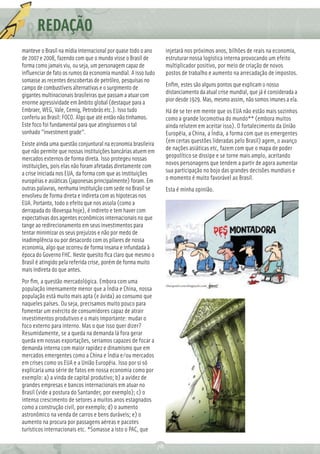 REDAÇÃO
          Ç
manteve o Brasil na mídia internacional por quase todo o ano        injetará nos próximos anos, bilhões de reais na economia,
de 2007 e 2008, fazendo com que o mundo visse o Brasil de           estruturar nossa logística interna provocando um efeito
forma como jamais viu, ou seja, um personagem capaz de              multiplicador positivo, por meio de criação de novos
inﬂuenciar de fato os rumos da economia mundial. A isso tudo        postos de trabalho e aumento na arrecadação de impostos.
somasse as recentes descobertas de petróleo, pesquisas no
campo de combustíveis alternativas e o surgimento de                Enﬁm, estes são alguns pontos que explicam o nosso
gigantes multinacionais brasileiras que passam a atuar com          distanciamento da atual crise mundial, que já é considerada a
enorme agressividade em âmbito global (destaque para a              pior desde 1929. Mas, mesmo assim, não somos imunes a ela.
Embraer, WEG, Vale, Cemig, Petrobrás etc.). Isso tudo               Há de se ter em mente que os EUA não estão mais sozinhos
conferiu ao Brasil: FOCO. Algo que até então não tinhamos.          como a grande locomotiva do mundo** (embora muitos
Este foco foi fundamental para que atingíssemos o tal               ainda relutem em aceitar isso). O fortalecimento da União
sonhado "investment grade".                                         Européia, a China, a Índia, a forma com que os emergentes
Existe ainda uma questão conjuntural na economia brasileira         (em certas questões lideradas pelo Brasil) agem, o avanço
que não permite que nossas instituições bancárias atuem em          de nações asiáticas etc, fazem com que o mapa de poder
mercados externos de forma direta. Isso protegeu nossas             geopolítico se dissipe e se torne mais amplo, aceitando
instituições, pois elas não foram afetadas diretamente com          novos personagens que tendem a partir de agora aumentar
a crise iniciada nos EUA, da forma com que as instituições          sua participação no bojo das grandes decisões mundiais e
européias e asiáticas (japonesas principalmente) foram. Em          o momento é muito favorável ao Brasil.
outras palavras, nenhuma instituição com sede no Brasil se          Esta é minha opinião.
envolveu de forma direta e indireta com as hipotecas nos
EUA. Portanto, todo o efeito que nos assola (como a
derrapada do iBovespa hoje), é indireto e tem haver com
expectativas dos agentes econômicos internacionais no que
tange ao redirecionamento em seus investimentos para
tentar minimizar os seus prejuízos e não por medo de
inadimplência ou por desacordo com os pilares de nossa
economia, algo que ocorreu de forma insana e infundada à
época do Governo FHC. Neste quesito ﬁca claro que mesmo o
Brasil é atingido pela referida crise, porém de forma muito
mais indireta do que antes.
Por ﬁm, a questão mercadológica. Embora com uma
população imensamente menor que a Índia e China, nossa
população está muito mais apta (e ávida) ao consumo que
naqueles países. Ou seja, precisamos muito pouco para
fomentar um exército de consumidores capaz de atrair
investimentos produtivos e o mais importante: mudar o
foco externo para interno. Mas o que isso quer dizer?
Resumidamente, se a queda na demanda lá fora gerar
queda em nossas exportações, seriamos capazes de focar a
demanda interna com maior rapidez e dinamismo que em
mercados emergentes como a China e Índia e/ou mercados
em crises como os EUA e a União Européia. Isso por si só
explicaria uma série de fatos em nossa economia como por
exemplo: a) a vinda de capital produtivo; b) a avidez de
grandes empresas e bancos internacionais em atuar no
Brasil (vide a postura do Santander, por exemplo); c) o
intenso crescimento de setores a muitos anos estagnados
como a construção civil, por exemplo; d) o aumento
astronômico na venda de carros e bens duráveis; e) o
aumento na procura por passagens aéreas e pacotes
turísticos internacionais etc. *Somasse a isto o PAC, que

                                                               78
 