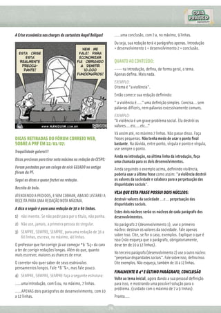 A Crise econômica nas charges do cartunista Angel Boligan!         .....uma conclusão, com 7 a, no máximo, 9 linhas.
                                                                   Ou seja, sua redação terá 4 parágrafos apenas. Introdução
                                                                   + desenvolvimento 1 + desenvolvimento 2 + conclusão.

                                                                   QUANTO AO CONTEÚDO:
                                                                   ---- na introdução, deﬁna, de forma geral, o tema.
                                                                   Apenas deﬁna. Mais nada.
                                                                   EXEMPLO:
                                                                   O tema é "a violência".
                                                                   Então comece sua redação deﬁnindo:
                                                                   " a violência é....." uma deﬁnição simples. Concisa... sem
                                                                   palavras difíceis, nem palavras excessivamente comuns.
                                                                   EXEMPLO:
                                                                   "A violência é um grave problema social. Ela destrói os
                                                                   valores....etc....etc..."
                                                                   Vá assim até, no máximo 7 linhas. Não passe disso. Faça
DICAS RETIRADAS DO FÓRUM CORREIO WEB,                              frases pequenas. Não tenha medo de usar o ponto ﬁnal
SOBRE A PRF EM 22/01/07:                                           bastante. Na dúvida, entre ponto, vírgula e ponto e vírgula,
                                                                   use sempre o ponto.
Traquilidade galera!!!
                                                                   Ainda na introdução, na última linha da introdução, faça
Dicas preciosas para tirar nota máxima na redação do CESPE:        uma chamada para os dois desenvolvimentos.
Foram postadas por um colega de nick GELADO no antigo              Ainda seguindo o exemplo acima, deﬁnindo violência,
fórum da PF.                                                       poderia usar a última frase como assim: "a violência destrói
Segui as dicas e quase fechei na redação.                          os valores da sociedade e colabora para a perpetuação das
                                                                   disparidades sociais".
Receita de bolo.
                                                                   VEJA QUE ESTA FRASE POSSUI DOIS NÚCLEOS:
ATENDENDO A PEDIDOS, E SEM COBRAR, ABAIXO LISTAREI A
RECEITA PARA UMA REDAÇÃO NOTA MÁXIMA.                              destruir valores da sociedade ...e... perpetuação das
                                                                   disparidades sociais.
A dica a seguir é para uma redação de 30 a 60 linhas.
                                                                   Estes dois núcleos serão os núcleos de cada parágrafo dos
1) não invente. Se não pedir para por o título, não ponha.         desenvolvimentos.
2) Não use, jamais, a primeira pessoa do singular.                 No parágrafo 2 (desenvolvimento 1), use o primeiro
                                                                   núcleo: destruir os valores da sociedade. Fale apenas
3) SEMPRE, SEMPRE, SEMPRE, para uma redação de 30 a
                                                                   sobre isso. Cite, se for o caso, exemplos. Explique o que é
   60 linhas, escreva, no máximo, 40 linhas.
                                                                   isso (não esqueça que o parágrafo, obrigatoriamente,
O professor que for corrigir já vai começar *&¨%ç+ da cara         deve ter de 10 a 12 linhas).
a ter de corrigir redações longas. Além do que, quanto
                                                                   No terceiro parágrafo (desenvolvimento 2) use o outro núcleo:
mais escrever, maiores as chances de errar.
                                                                   "perpetuar disparidades sociais". Fale sobre isso, deﬁna isso.
O corretor não quer saber de seus esdrúxulos                       Cite exemplos. Não esqueça, também de 10 a 12 linhas.
pensamentos longos. Fale *&¨%+, mas fale pouco.
                                                                   FINALMENTE O 4º E ÚLTIMO PARÁGRAFO, CONCLUSÃO
4) SEMPRE, SEMPRE, SEMPRE faça a seguinte estrutura:
                                                                   Volte ao tema inicial, agora dando a sua pessoal deﬁnição
.....uma introdução, com 6 ou, no máximo, 7 linhas.                para isso, e mostrando uma possível solução para o
                                                                   problema. (cuidado com o máximo de 7 a 9 linhas).
.....APENAS dois parágrafos de desenvolvimento, com 10
a 12 linhas.                                                       Pronto....

                                                              79
 