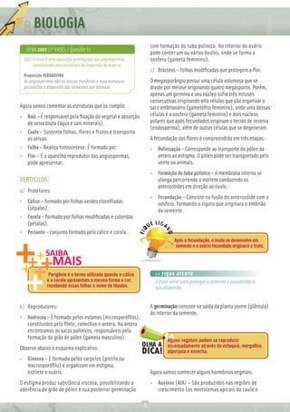 BIOLOGIA
                                                                   com formação do tubo polínico. No interior do ovário
   UFBA 2007 (1ª FASE) / Questão 11
                                                                   pode conter um ou vários óvulos, onde se forma a
 (02) O fruto é uma aquisição privilegiada das angiospermas,       oosfera (gameta feminino).
      constituindo uma estratégia de dispersão da espécie.
                                                                   c) Brácteas – folhas modiﬁcadas que protegem a ﬂor.
 Proposição VERDADEIRA.
 As angiospermas são as únicas frutíferas e essa estrutura         O megasporângio possui uma célula volumosa que se
 possibilita a dispersão das sementes por animais.                 divide por meiose originando quatro megásporos. Porém,
                                                                   apenas um germina e seu núcleo sofre três mitoses
                                                                   consecutivas originando oito células que vão organizar o
Agora vamos comentar as estruturas que os compõe.                  saco embrionário (gametóﬁto feminino), onde uma dessas
• Raiz – É responsável pela ﬁxação do vegetal e absorção           células é a oosfera (gameta feminino) e dois núcleos
  de seiva bruta (água e sais minerais).                           polares que após fecundados originam o tecido de reserva
                                                                   (endosperma), além de outras células que se degeneram.
• Caule – Sustenta folhas, ﬂores e frutos e transporta
  as seivas.                                                       A fecundação das ﬂores é compreendida em três etapas:
• Folha – Realiza fotossíntese. É formado por:                     • Polinização – Corresponde ao transporte do pólen da
• Flor – É o aparelho reprodutor das angiospermas,                   antera ao estigma. O pólen pode ser transportado pelo
  pode apresentar:                                                   vento ou animais.
                                                                   • Formação do tubo polínico – A membrana interna se
VERTICILOS:                                                          alonga percorrendo o estilete conduzindo os
                                                                     anterozóides em direção ao óvulo.
a) Protetores:
                                                                   • Fecundação – Consiste na fusão do anterozóide com a
• Cálice – formado por folhas verdes cloroﬁladas                     oosfera, formando o zigoto que originara o embrião
  (sépalas).                                                         da semente.
• Corola – formado por folhas modiﬁcadas e coloridas
  (pétalas).
• Perianto – conjunto formado pelo cálice e corola.
                                                                               Após a fecundação, o óvulo se desenvolve em
                                                                                semente e o ovário fecundado originará o fruto.




               Perigônio é o termo utilizado quando o cálice         >> FIQUE ATENTO
              e a corola apresentam a mesma forma e cor,             O fruto serve para proteger a semente e possibilitar a
              recebendo essas folhas o nome de tépalas.              sua dispersão.


b) Reprodutores:                                                   A germinação consiste na saída da planta jovem (plântula)
                                                                   do interior da semente.
• Androceu – É formado pelos estames (microsporóﬁlos),
  constituídos pelo ﬁlete, conectivo e antera. Na antera
  encontramos os sacos polínicos, responsáveis pela
  formação do grão de pólen (gameta masculino).                            Alguns vegetais podem se reproduzir
Observe abaixo o esquema explicativo.                                      assexuadamente através da estaquia, mergulhia,
                                                                           alporquia e enxertia.
• Gineceu – É formado pelos carpelos (pistilo ou
  macrosporóﬁlo) e organizam em estigma,
  estilete e ovário.                                               Agora vamos conhecer alguns hormônios vegetais.
O estigma produz substância viscosa, possibilitando a              • Auxinas (AIA) – São produzidos nas regiões de
aderência do grão de pólen e sua posterior germinação                crescimento (os meristemas apicais do caule e

                                                               8
 