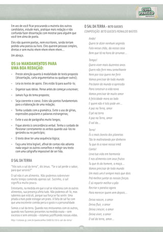 Em vez de você ﬁcar procurando a mutreta dos outros                    O SAL DA TERRA – BETO GUEDES
candidatos, estude mais, pratique mais redação e não
confunda fazer dissertação com mostrar para alguém que                 COMPOSIÇÃO: BETO GUEDES/RONALDO BASTOS
você tem alma de poeta.
                                                                          Anda!
Eles não querem poetas, nem escritores, senão teriam                      Quero te dizer nenhum segredo
pedido uma poesia ou livro. Eles querem pessoas simples,
diretas e sem muito nhem nhem nhem nhem...                                Falo nesse chão, da nossa casa
                                                                          Bem que tá na hora de arrumar...
Um abraço.
                                                                          Tempo!
OS 10 MANDAMENTOS PARA                                                    Quero viver mais duzentos anos
UMA BOA REDAÇÃO:                                                          Quero não ferir meu semelhante
• Preste atenção quanto à modalidade de texto proposto                    Nem por isso quero me ferir
  (dissertação, carta argumentativa ou qualquer outro);
                                                                          Vamos precisar de todo mundo
• Leia os textos de apoio. Eles estão lá para auxiliá-lo;                 Pra banir do mundo a opressão
• Organize suas ideias. Pense antes de começar a escrever;                Para construir a vida nova
• Jamais fuja do tema proposto;                                           Vamos precisar de muito amor
                                                                          A felicidade mora ao lado
• Seja coerente e coeso. Estes são pontos fundamentais
  para a elaboração de uma redação;                                       E quem não é tolo pode ver...
                                                                          A paz na Terra, amor
• Tenha cuidado com a gramática. Evite o uso de gírias,
  expressões populares e palavras estrangeiras;                           O pé na terra
• Evite o uso de parágrafos muito longos;                                 A paz na Terra, amor
                                                                          O sal da...
• Fique atento à concordância verbal. Tenha o cuidado de
  ﬂexionar corretamente os verbos quando usá-los no                       Terra!
  gerúndio ou no particípio;
                                                                          És o mais bonito dos planetas
• O texto deve ter uma sequência lógica;                                  Tão te maltratando por dinheiro
• Faça uma letra legível, aﬁnal de contas não adianta                     Tu que és a nave nossa irmã
  nada seguir os outros conselhos e redigir seu texto                     Canta!
  com uma caligraﬁa impossível de ser lida.
                                                                          Leva tua vida em harmonia
                                                                          E nos alimenta com seus frutos
O SAL DA TERRA
                                                                          Tu que és do homem, a maça...
“Vós sois o sal da terra”, diz Jesus. “Se o sal perde o sabor,
para que servirá?”                                                        Vamos precisar de todo mundo
                                                                          Um mais um é sempre mais que dois
O sal não é um alimento. Não podemos sobreviver
muito tempo comendo apenas sal. Sozinho, o sal                            Prá melhor juntar as nossas forças
signiﬁca muito pouco.                                                     É só repartir melhor o pão
Entretanto, na medida em que o sal se relaciona com os outros             Recriar o paraíso agora
alimentos, sua presença afeta tudo. Não podemos vê-lo, mas                Para merecer quem vem depois...
sabemos que está ali, porque sua força se faz sentir. Uma
pitada a mais pode estragar um prato. A falta de sal faz com              Deixa nascer, o amor
que uma excelente comida perca o gosto e a personalidade.
                                                                          Deixa ﬂuir, o amor
Somos o sal da terra. Quando nos misturamos com os outros,                Deixa crescer, o amor
quando nos fazemos presentes na medida exata – sem
excesso e sem omissão – estamos justiﬁcando nossas vidas.                 Deixa viver, o amor
http://colunas.g1.com.br/paulocoelho/2008/01/20/o-sal-da-terra/           O sal da terra, amor...

                                                                  81
 