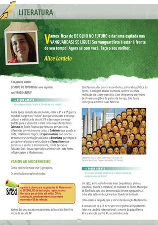 LITERATURA

                                   amos ﬁcar de DE OLHO NO FUTURO e dar uma espiada nas
                               V   VANGUARDAS! SE LIGUE! Ser vanguardista é estar à frente
                               de seu tempo! Agora sé com você. Faça o seu melhor.

                               Alice Lordelo


E aí galera, vamos
DE OLHO NO FUTURO dar uma espiada                                São Paulo é a locomotiva econômica, cultural e política da
                                                                 época. A imagem abaixo ilustrada evidencia a dura
nas VANGUARDAS!
                                                                 realidade da classe operária. Com imigrantes provindos
                                                                 de diversas regiões do país e da Europa, São Paulo
  >> FIQUE ATENTO
                                                                 começava a montar suas fábricas.
  Ser vanguardista é estar à frente de seu tempo!

Numa época complicada do mundo, entre a 1ª e a 2ª guerra
mundial, surgem os “ismos” que questionavam a herança
cultural e artística do século XIX e desejavam um novo
padrão para o século XX. Foram cinco novas tendências:
Cubismo de Pablo Picasso que retratou perspectivas
diferentes de ver a mesma coisa; o Dadaísmo que propôs o
nada, totalmente ilógico; o Expressionismo que buscou
demonstrar as sensações da alma; o Futurismo que negou o
passado e valorizou a velocidade e o Surrealismo que
enfatizou o sonho, o inconsciente, tendo destaque
Salvador Dali. Essas expressões artísticas de certa forma
inﬂuenciaram o Modernismo.
                                                                 Operários (1933), óleo sobre tela. 150 x 205 cm.
                                                                 Palácio Boa Vista, Campos do Jordão, SP. Tarsila.
VAMOS AO MODERNISMO
Como você se lembra teve 3 gerações.                                >> FIQUE ATENTO
Os vestibulares exploram todas.                                     A Semana da Arte Moderna é o marco inicial do
                                                                    Modernismo no Brasil!

                                                                 Em 1922, artistas de diversas áreas (arquitetura, pintura,
        A palavra chave para as gerações do Modernismo           escultura, música e literatura) se reuniram no Teatro Municipal
        é: DECORE, DE de destruição, ruptura com a               de São Paulo para uma demonstração de arte vanguardista.
        literatura que se tinha até então, CO de                 Entre eles estavam Graça Aranha e Oswald de Andrade.
        construção, amadurecimento do primeiro
        momento e RE de reﬂexão.                                 Estava dada a largada para o início da Revolução Modernista!
                                                                 A semana de 11 a 18 de fevereiro registrava importantes
Vamos dar uma sacada no panorama cultural do Brasil no           fatos no cenário internacional: a morte do papa Bento
início do século XX!                                             XV e a eleição de Pio XI, a conferência do

                                                            82
 