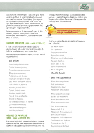 desarmamento em Washington e o espanto geral diante              coisas que mais chama atenção na poesia de Oswald de
da corajosa atitude da bailarina Isadora Duncan, que             Andrade é o aspecto linguístico. Os poemas mostram uma
dançava a Internacional Comunista em plena Moscou,               linguagem do cotidiano. Outra característica do autor é a
no auge do entusiasmo provocado pela "virada" de                 ironia, presente em toda sua obra.
1917. Apesar da relevância desses acontecimentos, os
jornais de São Paulo abriram espaço para comentar as
apresentações dos jovens artistas.
Entre os nomes que se destacaram na Semana de Arte                           O movimento Antropófago defendeu a
                                                                             devoração crítica da arte européia.
Moderna, três marcaram a primeira Geração do
Modernismo: Manuel Bandeira, Oswald de Andrade e
Mário de Andrade.
                                                                 Observe no poema abaixo a valorização da linguagem
MANUEL BANDEIRA (1886 – 1968, RECIFE – PE)                       oral e coloquial.
O poeta falava muito de Recife e da doença que o                    Dê-me um cigarro
acompanhou em toda a vida. Tinha também saudades da                 Diz a gramática
infância, tema bastante presente em sua obra.
                                                                    Do professor e do aluno
Observe como Manuel Bandeira explora a sua vida pessoal             E do mulato sabido
no poema abaixo.
                                                                    Mas o bom negro e o bom branco
   AUTO-RETRATO                                                     Na nação Brasileira
   Provinciano que nunca soube                                      Dizem todos os dias
   Escolher bem uma gravata;                                        Deixa disso camarada
   Pernambucano a quem repugna                                      Me dá um cigarro.
   A faca do pernambucano;                                          (Oswald de Andrade)
   Poeta ruim na arte da prosa
   Envelheceu na infância da arte,                                  CANTO DO REGRESSO À PÁTRIA
   E até mesmo escrevendo crônicas                                  Minha terra tem palmares
   Ficou cronista de província;                                     Onde gorjeia o mar
   Arquiteto falhado, músico                                        Os passarinhos daqui
   Falhado (engoliu um dia                                          Não cantam como os de lá.
   Um piano, mas o teclado                                          Minha terra tem mais rosas
   Ficou de fora); sem família,                                     E quase que mais amores
   Religião ou ﬁlosoﬁa;                                             Minha terra tem mais ouro
   Mal tendo a inquietação de espírito                              Minha terra tem mais terra.
   Que vem do sobrenatural,
                                                                    Ouro terra amor e rosas
   E em matéria de proﬁssão
                                                                    Eu quero tudo de lá
   Um tísico proﬁssional.
                                                                    Não permita Deus que eu morra
                                                                    Sem que volte para lá.
OSWALD DE ANDRADE
(1890 – 1954, SÃO PAULO-SP)                                         Não permita Deus que eu morra
                                                                    Sem que volte pra São Paulo
É de grande importância para a nossa literatura a obra de
Oswald de Andrade, ainda mais levando em consideração               Sem que veja a Rua 15
que foi ele o divulgador das ideias modernistas. Uma das            E o progresso de São Paulo

                                                            83
 