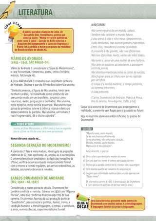 LITERATURA
                                                                              MÃOS DADAS

          O poema parodia a Canção do Exílio, de                              Não serei o poeta de um mundo caduco.
            Gonçalves Dias, Romantismo, poema que                             Também não cantarei o mundo futuro.
           começa assim: ”Minha terra tem palmeiras /                         Estou preso à vida e olho meus companheiros.
     onde canta o sabiá”. Canção do Exílio valoriza o
      Brasil recém independente e Canto de Regresso à                         Estão taciturnos, mas nutrem grandes esperanças.
     Pátria faz a paródia e mostra um pouco da realidade                      Entre eles, considero a enorme realidade.
   do Brasil do início do século XX.
                                                                              O presente é tão grande, não nos afastemos.
                                                                              Não nos afastemos muito, vamos de mãos dadas.
MÁRIO DE ANDRADE                                                              Não serei o cantor de uma mulher de uma história,
(1893 – 1945, SÃO PAULO-SP)
                                                                              Não direi os suspiros ao anoitecer, a paisagem
Mário de Andrade é considerado o “papa do Modernismo”,                        vista da janela,
o cara foi contista, romancista, poeta, crítico literário,                    Não distribuirei entorpecentes ou cartas de suicida,
músico, folclorista etc.                                                      Não fugirei para as ilhas nem serei raptado
A prosa MACUNAÍMA é o trabalho mais importante de Mário                       por seraﬁns.
de Andrade. Observe o que diz Alfredo Bosi sobre Macunaíma:                   O tempo é a minha matéria, o tempo presente,
                                                                              os homens presentes,
“Simbolicamente, a ﬁgura de Macunaíma, herói sem                              A vida presente.
nenhum caráter, foi trabalhada como síntese de um
presumido modo de ser brasileiro, descrito como                               (Carlos Drummond de Andrade. Poesia e Prosa.
luxurioso, ávido, preguiçoso e sonhador. Macunaíma,                           Rio de Janeiro, Nova Aguilar, 1988, p.68)
meio epopéia, meio novela picaresca. Macunaíma que
passa do primitivo solene à crônica jocosa e desta ao               Saque só o convite de Drummond para enxergarmos a
distanciamento da paródia. Macunaíma, um romance                    realidade, o presente sem fugas para o passado ou futuro.
todo fragmentado, dá o título rapsódia”.                            Veja na questão abaixo o caráter reﬂexivo da poesia de
                                                                    Drummond!
  >> FIQUE ATENTO
  Assista ao ﬁlme Macunaíma, a UFBA cobra o livro na segunda         QUESTÃO
  fase e o ﬁlme vai lhe dar uma ideia bem aproximada.
                                                                        “Mundo novo, vasto mundo,
                                                                        Se eu me chamasse Raimundo
Vamos dar uma sacada na…                                                Seria uma rima, não seria uma solução.
                                                                        Mundo, mundo, vasto mundo,
SEGUNDA GERAÇÃO DO MODERNISMO!                                          Mais vasto é meu coração”.

A poesia da 2ª fase é mais madura, não esgota as propostas              Nesta estrofe, o poeta:
estéticas de 22, mas aprofunda-as, amplia-as e as consolida.         a) Deixa claro que desejaria mudar de nome.
O universo temático é ampliado e, ao lado das inovações da
                                                                     b) Declara que seu nome é sonoro por causa da rima
1ª fase, veriﬁca-se um acentuado enriquecimento formal
com o retorno a formas regulares, aos versos redondilhos, às         c) Aﬁrma que a questão central não é o nome e sim a sua origem
baladas, aos sonetos brancos e rimados.                              d) Tem dúvida quanto ao tamanho do seu coração
                                                                     e) Sugere que a atividade poética não consiste apenas em
                                                                        “fazer rimas”
CARLOS DRUMMOND DE ANDRADE
(MG, 1902 – RJ, 1987)                                                   (A alternativa correta é a (e). A preocupação de Drummond
                                                                        é fazer poesia em que haja um pensar sobre a vida.)
Considerado o maior poeta do século, Drummond foi
também contista e cronista. Estreou em 1930 com “Alguma
Poesia”, obra que condensa diversos aspectos de sua
carreira. Eis diversas facetas da sua produção poética:
                                                                             Uma característica presente neste poema de
“Gauchismo”, poesia social e política, humor, ironia, a                      Drummond e em muitos outros é a metalinguagem.
condição humana, a metalinguagem, o tempo, o cotidiano,                      A linguagem falando da própria linguagem.
o amor, reminiscências, experimentalismo formal.

                                                               84
 