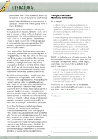 LITERATURA
• Lígia Fagundes Teles – O livro “As meninas” é solicitado         TEMOS QUE FAZER ALGUMAS
  no vestibular da UNEB. Trata-se de uma obra feminista.           OBSERVAÇÕES IMPORTANTES!
• Antonio Calado – A UFBA destacou para o vestibular de            Não se esqueça!
  2010 e 2011 o livro de maior sucesso: Quarup. Vamos ao
  resumo desse livro?                                              • A ação de Quarup se passa no período que vai do
                                                                     suicídio de Getúlio Vargas (1954) ao golpe militar de
O enredo do romance tem como ﬁgura central o padre                   1964 e mostra, sob a ótica do jovem padre Nando, a
Nando, que vive num mosteiro, no Recife, e sonha com a               realidade social e política do Brasil nesses
ideia de criar com os índios, na ﬂoresta Amazônica, uma              tumultuados dez anos.
sociedade utópica (no modelo das Missões Jesuíticas do
século XVIII). Não se atreve, porém, a viajar rumo ao              • O romance mostrou as principais questões políticas da
coração do Brasil, pois teme não resistir ao espetáculo              época: a proteção dos índios, as lutas dos estudantes e
da nudez das índias e pecar contra a castidade. Mas,                 das Ligas Camponesas, as razões do golpe de 1964, a
uma amiga inglesa resolve o problema de Nando,                       revolução sexual, a mudança da postura do padre
iniciando-o sexualmente.                                             Nando que no começo queria o retorno as missões
                                                                     jesuíticas e depois passa a lutar pelos nordestinos é
Pronto para ir ao Xingu, Nando passa uma temporada no                um grande exemplo da mudança de perspectiva de
Rio de Janeiro, onde entra em contato com integrantes do             muitos padres em relação às questões sociais.
Serviço de Proteção ao Índio (hoje FUNAI). Ali amplia suas
experiências sexuais e participa de sessões em que as              QUARUP é o ritual indígena de celebração dos mortos. Mas,
pessoas (inclusive ele) se drogam com lança-perfume.               sem lamentações, os índios realizam uma grande festa em
Finalmente, a expedição parte para o Xingu. Outros                 homenagem aos que partiram (bebida, comida, alegria),
personagens se destacam na narrativa: Ramiro, um dos               pois neste dia eles revivem. Trata-se, portanto, de um
chefes do SPI, sua sobrinha e secretária, Vanda, a jovem           ritual de renascimento.
Sônia, que todos os homens desejam ﬁsicamente e que                • O ritual de preparação de quarup no livro ocorre na
acaba fugindo com um índio, o sertanista Fontoura etc.               época de crise do presidente Getúlio Vargas que
No capítulo seguinte do romance – passado alguns anos                acabou levando-o ao suicidio. Getúlio era um
– todos retornam ao Xingu (menos Sônia) equerem                      populista, considerado “pai dos pobres” e por
demarcar o centro geográﬁco do Brasil. A nova participante           extensão “pai dos índios”. O ritual quarup em
é a jovem Francisca, recém-chegada da Europa e cujo                  homenagem ao “cacique branco”.
noivo Levindo fora morto pela polícia por razões políticas.        O livro Quarup não só focaliza o Brasil da década de 60,
Nando se apaixona por ela e os dois se relacionam                  como também mostra a cultura híbrida (mistura) do nosso
sexualmente dentro da ﬂoresta. Neste capítulo ocorrem as           povo, índios e brancos se mesclam.
cenas mais dramáticas do romance como a destruição
coletiva de uma tribo atingida pelas doenças trazidas pelos
brancos (os índios se “dissolvem” em terríveis diarréias),         Anotações:
e a morte do sertanista Fontoura, bêbado, o rosto sobre um
gigantesco formigueiro, bem no centro geográﬁco do
Brasil, como se as formigas corroessem o coração do país.
Depois disso, Nando abandona a batina e volta para
Pernambuco com Francisca que vai trabalhar na
alfabetização de camponeses. Ocorre então o golpe de
1964 e Nando é preso, acusado de subversivo. Quando ﬁca
solto, Francisca havia retornado para a Europa. O ex-padre
dedica-se então a uma pitoresca vida de “apóstolo do
amor”, relacionando-se com inúmeras mulheres e
ensinado sua (agora reﬁnada) técnica sexual a pescadores
e a gente do povo. No ﬁnal do romance, Nando decide
partir para o sertão, a ﬁm de integrar um movimento
guerrilheiro de oposição à ditadura militar, assumindo a
identidade de Levindo, o antigo noivo de Francisca.

                                                              86
 