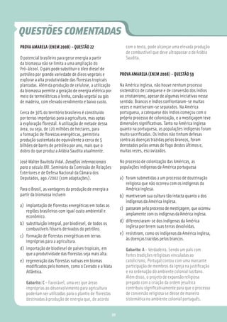 QUESTÕES COMENTADAS
PROVA AMARELA (ENEM 2008) - QUESTÃO 27                          com o texto, pode alcançar uma elevada produção
                                                                de combustível que deve ultrapassar o da Arábia
O potencial brasileiro para gerar energia a partir              Saudita.
da biomassa não se limita a uma ampliação do
Pró-álcool. O país pode substituir o óleo diesel de
petróleo por grande variedade de óleos vegetais e            PROVA AMARELA (ENEM 2008) - QUESTÃO 59
explorar a alta produtividade das ﬂorestas tropicais
plantadas. Além da produção de celulose, a utilização        Na América inglesa, não houve nenhum processo
da biomassa permite a geração de energia elétrica por        sistemático de catequese e de conversão dos índios
meio de termelétricas a lenha, carvão vegetal ou gás         ao cristianismo, apesar de algumas iniciativas nesse
de madeira, com elevado rendimento e baixo custo.            sentido. Brancos e índios confrontaram-se muitas
                                                             vezes e mantiveram-se separados. Na América
Cerca de 30% do território brasileiro é constituído          portuguesa, a catequese dos índios começou com o
por terras impróprias para a agricultura, mas aptas          próprio processo de colonização, e a mestiçagem teve
à exploração ﬂorestal. A utilização de metade dessa          dimensões signiﬁcativas. Tanto na América inglesa
área, ou seja, de 120 milhões de hectares, para              quanto na portuguesa, as populações indígenas foram
a formação de ﬂorestas energéticas, permitiria               muito sacriﬁcadas. Os índios não tinham defesas
produção sustentada do equivalente a cerca de 5              contra as doenças trazidas pelos brancos, foram
bilhões de barris de petróleo por ano, mais que o            derrotados pelas armas de fogo destes últimos e,
dobro do que produz a Arábia Saudita atualmente.             muitas vezes, escravizados.

José Walter Bautista Vidal. Desaﬁos Internacionais           No processo de colonização das Américas, as
para o século XXI. Seminário da Comissão de Relações         populações indígenas da América portuguesa
Exteriores e de Defesa Nacional da Câmara dos
Deputados, ago./2002 (com adaptações).                       a) foram submetidas a um processo de doutrinação
                                                                religiosa que não ocorreu com os indígenas da
Para o Brasil, as vantagens da produção de energia a            América inglesa.
partir da biomassa incluem                                   b) mantiveram sua cultura tão intacta quanto a dos
                                                                indígenas da América inglesa.
a) implantação de ﬂorestas energéticas em todas as
                                                             c) passaram pelo processo de mestiçagem, que ocorreu
   regiões brasileiras com igual custo ambiental e
                                                                amplamente com os indígenas da América inglesa.
   econômico.
                                                             d) diferenciaram-se dos indígenas da América
b) substituição integral, por biodiesel, de todos os
                                                                inglesa por terem suas terras devolvidas.
   combustíveis fósseis derivados do petróleo.
                                                             e) resistiram, como os indígenas da América inglesa,
c) formação de ﬂorestas energéticas em terras
                                                                às doenças trazidas pelos brancos.
   impróprias para a agricultura.
d) importação de biodiesel de países tropicais, em              Gabarito: A - Verdadeira. Sendo um país com
   que a produtividade das ﬂorestas seja mais alta.             fortes tradições religiosas vinculadas ao
e) regeneração das ﬂorestas nativas em biomas                   catolicismo, Portugal contou com uma marcante
   modiﬁcados pelo homem, como o Cerrado e a Mata               participação de membros da Igreja na justiﬁcação
   Atlântica.                                                   e na ordenação do ambiente colonial lusitano.
                                                                Além disso, o projeto de expansão religiosa
   Gabarito: C - Favorável, uma vez que áreas                   pregado com a criação da ordem jesuítica
   impróprias ao desenvolvimento para agricultura               contribuiu signiﬁcativamente para que o processo
   poderiam ser utilizadas para o plantio de ﬂorestas           de conversão religiosa se desse de maneira
   destinadas à produção de energia que, de acordo              sistemática no ambiente colonial português.


                                                        90
 