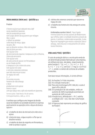 PROVA AMARELA (ENEM 2007) - QUESTÃO 14 4                 d) a beleza dos extensos canaviais que nascem no
                                                            regaço do vale.
O açúcar                                                 e) o trabalho dos homens de vida amarga em usinas
                                                            escuras.
O branco açúcar que adoçará meu café
nesta manhã de Ipanema
                                                             A alternativa correta é letra E. Fique ligado:
não foi produzido por mim
                                                             Ferreira Gullar foi um dos autores do Modernismo
nem surgiu dentro do açucareiro por milagre.
                                                             que reﬂetiu sobre a realidade brasileira através da
Vejo-o puro
                                                             poesia. A antítese, evidenciada na questão, é uma
e afável ao paladar
                                                             ﬁgura de linguagem que mostra a oposição (doce/
como beijo de moça, água
                                                             amarga, claro/escuro) e está presente em vários
na pele, ﬂor
                                                             textos literários.
que se dissolve na boca. Mas este açúcar
não foi feito por mim.
Este açúcar veio
                                                         UFBA 2006(1ªFASE)/ QUESTÃO 6
da mercearia da esquina e tampouco o fez o Oliveira,
[dono da mercearia.
                                                         O custo de produção diária e a receita pela venda de
Este açúcar veio
                                                         um determinado produto fabricado por uma empresa,
de uma usina de açúcar em Pernambuco
                                                         em milhares de reais, são dados, respectivamente,
ou no Estado do Rio
                                                         pelas funções C: ‘ ] 0, +∞ [ → ] 0, +∞ [ e R: ]
e tampouco o fez o dono da usina.
                                                         0,+∞ [ → ] 0, +∞ [, com C(x) = 2 +log2 (x +1) e R (x)
Este açúcar era cana
                                                         = 2x - 1, sendo x o número de centenas de unidades
e veio dos canaviais extensos
                                                         produzidas.
que não nascem por acaso
no regaço do vale.
                                                         Com base nessas informações, é correto aﬁrmar:
(...)
Em usinas escuras,
                                                         (01) As funções C e R são crescentes
homens de vida amarga
                                                         (02) R é a função inversa de C
e dura
                                                         (04) Para uma receita igual a R$ 7.000,00, o custo é
produziram este açúcar
                                                              igual a R$ 4.000,00
branco e puro
                                                         (08) Se a produção é de 100 unidades, então um
com que adoço meu café esta manhã em Ipanema.
                                                              aumento de 200% na produção acarretará um
Ferreira Gullar. Toda Poesia. Rio de Janeiro:                 aumento de 100% no custo
Civilização Brasileira, 1980, p. 227-8.                  (16) A função lucro, deﬁnida por L = R-C, satisfaz
                                                              a condição L(0) = L(1), mas não é uma função
A antítese que conﬁgura uma imagem da divisão                 constante
social do trabalho na sociedade brasileira é expressa    (32) A Figura ao lado representa um esboço do gráﬁco
poeticamente na oposição entre a doçura do branco             da função C
açúcar e

a) o trabalho do dono da mercearia de onde veio o
   açúcar.
b) o beijo de moça, a água na pele e a ﬂor que se
   dissolve na boca.
c) o trabalho do dono do engenho em Pernambuco,
   onde se produz o açúcar.


                                                        91
 