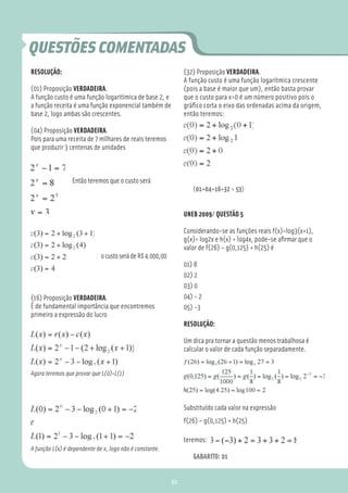 QUESTÕES COMENTADAS
RESOLUÇÃO:                                                      (32) Proposição VERDADEIRA.
                                                                A função custo é uma função logarítmica crescente
(01) Proposição VERDADEIRA.                                     (pois a base é maior que um), então basta provar
A função custo é uma função logaritimica de base 2, e           que o custo para x=0 é um número positivo pois o
a função receita é uma função exponencial também de             gráﬁco corta o eixo das ordenadas acima da origem,
base 2, logo ambas são crescentes.                              então teremos:

(04) Proposição VERDADEIRA.
Pois para uma receita de 7 milhares de reais teremos
que produzir 3 centenas de unidades



                 Então teremos que o custo será
                                                                   (01+04+16+32 = 53)


                                                                UNEB 2009/ QUESTÃO 5

                                                                Considerando-se as funções reais f(x)=log3(x+1),
                                                                g(x)= log2x e h(x) = log4x, pode-se aﬁrmar que o
                                                                valor de f(26) – g(0,125) + h(25) é
                             o custo será de R$ 4.000,00
                                                                01) 8
                                                                02) 2
                                                                03) 0
(16) Proposição VERDADEIRA.                                     04) - 2
É de fundamental importância que encontremos                    05) -3
primeiro a expressão do lucro
                                                                RESOLUÇÃO:

                                                                Um dica pra tornar a questão menos trabalhosa é
                                                                calcular o valor de cada função separadamente.


Agora teremos que provar que L(0)=L(1)




                                                                Substituído cada valor na expressão
                                                                f(26) – g(0,125) + h(25)

                                                                teremos:
A função L(x) é dependente de x, logo não é constante.
                                                                   GABARITO: 01


                                                           92
 