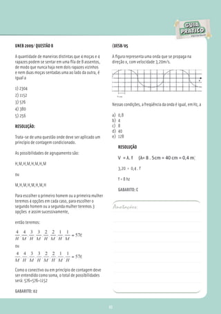 UNEB 2009/ QUESTÃO 8                                   (UESB/05

A quantidade de maneiras distintas que 4 moças e 4     A ﬁgura representa uma onda que se propaga na
rapazes podem se sentar em uma ﬁla de 8 assentos,      direção x, com velocidade 3,20m/s.
de modo que nunca haja nem dois rapazes vizinhos
e nem duas moças sentadas uma ao lado da outra, é
igual a

1) 2304
2) 1152
3) 576                                                 Nessas condições, a freqüência da onda é igual, em Hz, a
4) 380
5) 256                                                 a)    0,8
                                                       b)    4
RESOLUÇÃO:                                             c)    8
                                                       d)    40
Trata-se de uma questão onde deve ser aplicado um      e)    128
princípio de contagem condicionado.
                                                             RESOLUÇÃO
As possibilidades de agrupamento são:

H,M,H,M,H,M,H,M
                                                             3,20 = 0,4 . f
ou
                                                             f = 8 hz
M,H,M,H,M,H,M,H
                                                             GABARITO: C
Para escolher o primeiro homem ou a primeira mulher
teremos 4 opções em cada caso, para escolher o
segundo homem ou a segunda mulher teremos 3                Anotações:
opções e assim sucessivamente,

então teremos:



ou




Como o conectivo ou em princípio de contagem deve
ser entendido como soma, o total de possíbilidades
será: 576+576=1152

GABARITO: 02


                                                      93
 