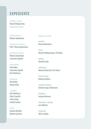 EXPEDIENTE
PRODUÇÃO E EXECUÇÃO
Braszil Design Ltda.
www.braszil.com.br



PRODUÇÃO EXECUTIVA        PRODUÇÃO DE CONTEÚDO
Robson Guimarães
                          BIOLOGIA
COORDENADOR DE CONTEÚDO   Bruno Dantralves
Prof.º Bruno Dantralves
                          FÍSICA
DEPARTAMENTO COMERCIAL    Marcelo Albuquerque (Fininho)
Robson Guimarães
Leonardo Copello          QUÍMICA
                          Daniela Leite
PROJETO GRÁFICO
Alan Maia                 MATEMÁTICA
Leonardo Copello          Maurício Barreto (Tio Chico)
Neri Molinero
                          HISTÓRIA GERAL
DIAGRAMAÇÃO               Roberto Vitório
Alan Maia
Kauan Sales               HISTÓRIA DO BRASIL
                          Antônio Jorge (Pokemon)
ILUSTRAÇÕES
Neri Molinero             GEOGRAFIA
Elder Franclin            Luciano Moreno
Luisa Costa
Camilo Cunha              PORTUGUÊS E REDAÇÃO
                          Luis Alberto
REVISÃO
Juliana Galindo           LITERATURA
Márcia Carneiro           Alice Lordelo
 