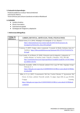 PROGRAMA DE FORMACIÓN HUMANÍSTICA
SEMESTRE 2021-1
5. Evaluación de Aprendizajes
Productoacadémicoa evaluar: NoticiaAmbiental
Instrumento:Rúbrica.
Tienen24 horas para colocar el productorevisadoenBlackboard
6. GLOSARIO
● Cambio climático
● Efecto invernadero
● Calentamiento global
● Estrategias de mitigación y adaptación
7. Referencias bibliográficas
Código de
biblioteca
LIBROS, REVISTAS, ARTÍCULOS, TESIS, PÁGINAS WEB.
Bernal Torres, C.A. (2010). Metodología de la investigación (3ª ed.). Pearson.
https://abacoenred.com/wp-content/uploads/2019/02/El-proyecto-de-
investigaci%c3%b3n-F.G.-Arias-2012-pdf.pdf
Contreras, F. (2007). Ecología, cultura y comunicación. Consejería de Medio Ambiente, Junta de
Andalucía. https://libros.metabiblioteca.org/bitstream/001/379/8/978-84-96776-
20-3.pdf
Cruz Castaño, N., & Páramo, P. (2020). Educación para la mitigación y adaptación al
cambio climático en América Latina. Educación y Educadores, 23(3), 469–489.
http://search.ebscohost.com/login.aspx?direct=true&db=eue&AN=147307104&la
ng=es&site=eds-live
Desarrollo Sostenible. (2008). In Educación ambiental (Vol. 2, pp. 347-360). Arquetipo Grupo
Editorial, S. A.
https://link.gale.com/apps/doc/CX3080000033/GVRL?u=univcv&sid=GVRL&x
id=d2cc4288
Miller, G. T., Jr. (2007). Contaminación Del Aire, Cambio Climático Y Agotamiento Del
Ozono. In Ciencia ambiental: Desarrollo sostenible, Un enfoque integral (8th ed., pp. 252-282).
Cengage Learning.
https://link.gale.com/apps/doc/CX3003300025/GVRL?u=univcv&sid=GVRL&xid
=e9826959
 