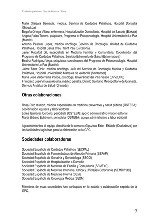 Cuidados paliativos. Guía de Práctica Clínica.
9
Maite Olaizola Bernaola, médica, Servicio de Cuidados Paliativos, Hospital Donostia
(Gipuzkoa)
Begoña Ortega Villaro, enfermera, Hospitalización Domiciliaria, Hospital de Basurto (Bizkaia)
Ángela Palao Tarrero, psiquiatra, Programa de Psicooncología, Hospital Universitario La Paz
(Madrid)
Antonio Pascual López, médico oncólogo, Servicio de Oncología, Unidad de Cuidados
Paliativos, Hospital Santa Creu i Sant Pau (Barcelona)
Javier Rocafort Gil, especialista en Medicina Familiar y Comunitaria, Coordinador del
Programa de Cuidados Paliativos, Servicio Extremeño de Salud (Extremadura)
Beatriz Rodríguez Vega, psiquiatra, coordinadora del Programa de Psicooncología, Hospital
Universitario La Paz (Madrid)
Jaime Sanz Ortiz, médico oncólogo, Jefe del Servicio de Oncología Médica y Cuidados
Paliativos, Hospital Universitario Marqués de Valdecilla (Santander)
María José Valderrama Ponce, psicóloga, Universidad del País Vasco (UPV/EHU)
Francisco José VinuesaAcosta, médico geriatra, Distrito Sanitario Metropolitano de Granada,
Servicio Andaluz de Salud (Granada)
Otras colaboraciones
Rosa Rico Iturrioz, médica especialista en medicina preventiva y salud pública (OSTEBA):
coordinación logística y labor editorial
Lorea Galnares Cordero, periodista (OSTEBA): apoyo administrativo y labor editorial
Marta Urbano Echávarri, periodista (OSTEBA): apoyo administrativo y labor editorial
Agradecimientos al equipo directivo de la comarca Gipuzkoa Este - Ekialde (Osakidetza) por
las facilidades logísticas para la elaboración de la GPC
Sociedades colaboradoras
Sociedad Española de Cuidados Paliativos (SECPAL)
Sociedad Española de Farmacéuticos de Atención Primaria (SEFAP)
Sociedad Española de Geriatría y Gerontología (SEGG)
Sociedad Española de Hospitalización a Domicilio
Sociedad Española de Medicina de Familia y Comunitaria (SEMFYC)
Sociedad Española de Medicina Intensiva, Crítica y Unidades Coronarias (SEMICYUC)
Sociedad Española de Medicina Interna (SEMI)
Sociedad Española de Oncología Médica (SEOM)
Miembros de estas sociedades han participado en la autoría y colaboración experta de la
GPC.
 