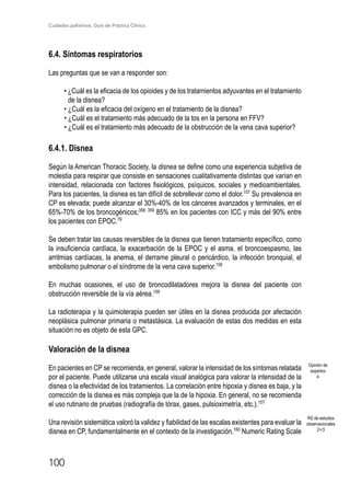 Cuidados paliativos. Guía de Práctica Clínica.
100
6.4. Síntomas respiratorios
Las preguntas que se van a responder son:
• ¿Cuál es la eficacia de los opioides y de los tratamientos adyuvantes en el tratamiento
de la disnea?
• ¿Cuál es la eficacia del oxígeno en el tratamiento de la disnea?
• ¿Cuál es el tratamiento más adecuado de la tos en la persona en FFV?
• ¿Cuál es el tratamiento más adecuado de la obstrucción de la vena cava superior?
6.4.1. Disnea
Según la American Thoracic Society, la disnea se define como una experiencia subjetiva de
molestia para respirar que consiste en sensaciones cualitativamente distintas que varían en
intensidad, relacionada con factores fisiológicos, psíquicos, sociales y medioambientales.
Para los pacientes, la disnea es tan difícil de sobrellevar como el dolor.157
Su prevalencia en
CP es elevada; puede alcanzar el 30%-40% de los cánceres avanzados y terminales, en el
65%-70% de los broncogénicos;358, 359
85% en los pacientes con ICC y más del 90% entre
los pacientes con EPOC.79
Se deben tratar las causas reversibles de la disnea que tienen tratamiento específico, como
la insuficiencia cardíaca, la exacerbación de la EPOC y el asma, el broncoespasmo, las
arritmias cardíacas, la anemia, el derrame pleural o pericárdico, la infección bronquial, el
embolismo pulmonar o el síndrome de la vena cava superior.158
En muchas ocasiones, el uso de broncodilatadores mejora la disnea del paciente con
obstrucción reversible de la vía aérea.159
La radioterapia y la quimioterapia pueden ser útiles en la disnea producida por afectación
neoplásica pulmonar primaria o metastásica. La evaluación de estas dos medidas en esta
situación no es objeto de esta GPC.
Valoración de la disnea
En pacientes en CP se recomienda, en general, valorar la intensidad de los síntomas relatada
por el paciente. Puede utilizarse una escala visual analógica para valorar la intensidad de la
disnea o la efectividad de los tratamientos. La correlación entre hipoxia y disnea es baja, y la
corrección de la disnea es más compleja que la de la hipoxia. En general, no se recomienda
el uso rutinario de pruebas (radiografía de tórax, gases, pulsioximetría, etc.).157
Una revisión sistemática valoró la validez y fiabilidad de las escalas existentes para evaluar la
disnea en CP, fundamentalmente en el contexto de la investigación.160
Numeric Rating Scale
Opinión de
expertos
4
RS de estudios
observacionales
2+/3
 