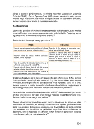 Cuidados paliativos. Guía de Práctica Clínica.
101
(NRS), la escala de Borg modificada, The Chronic Respiratory Questionnaire Dyspnoeia
Subscale (CRQ-D) y Cancer Dyspnoea Scale (CDS) parecen las más adecuadas, pero se
requiere mayor investigación. Las escalas analógicas visuales han sido también evaluadas,
aunque requieren mayor tamaño de muestra para valorarlas.
Medidas generales
Las medidas generales son: mantener la habitación fresca, usar ventiladores, evitar irritantes
—como el humo— o permanecer personas tranquilas en la habitación. En caso de ataque
agudo de disnea es importante acompañar al enfermo.157
Evaluación de la disnea: qué hacer y qué no hacer: 360
HACER NO HACER
Preguntaracercadelaexperienciacualitativadeladisnea
(como opresión en el pecho, el trabajo de respirar).
Depender de los valores de gasometría, para
asignar la severidad de la disnea.
Preguntar acerca de estados afectivos asociados:
ansiedad, pánico, depresión.
Depender de órdenes como “llame al médico si
saturación de O2
es menor de 90%” como un
referente para revaluar la disnea, o “valore la
intensidad de disnea y llame al médico si en la
escala es mayor a 6 (escala del 0-10)”
Tratar de cuantificar la intensidad de la disnea y el
sufrimiento asociado (usando escala 0-10).
Preguntar cómo la disnea afecta la vida del paciente
(actividad reducida, alteración en el sueño, etc.).
Preguntar acerca de preocupaciones del paciente al
futuro (miedo a asfixia, mayor discapacidad).
El abordaje terapéutico de la disnea en los pacientes con enfermedades de fase terminal
busca resolver las causas implicadas en su aparición y tratar las condiciones potencialmente
reversibles, teniendo presentes las consideraciones éticas implicadas. Debe, por lo tanto,
tomarse en cuenta el estadio funcional previo al desarrollo del síntoma y determinarse la
necesidad y justificación de las distintas intervenciones terapéuticas posibles.359
La rehabilitación pulmonar formalmente estudiada en EPOC (teóricamente útil para su uso
en otras condiciones) es clave para evitar el círculo vicioso de desacondicionamiento físico,
fomentando el ahorro de energía en el paciente.360
Algunas intervenciones terapéuticas poseen menor evidencia que las apoye que otras
modalidades de tratamiento; sin embargo, existen datos que sugieren que intervenciones
como yoga, ejercicios de respiración y relajación, uso de ventiladores, así como asistencia
con andaderas, son beneficiosas en poblaciones específicas. Otras modalidades de
tratamiento, como la fisioterapia con vibración, no han demostrado beneficio en pacientes
con enfermedad pulmonar obstructiva crónica.359
3
2+
2+
 
