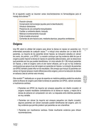 Cuidados paliativos. Guía de Práctica Clínica.
102
En el siguiente cuadro se resumen varias recomendaciones no farmacológicas para el
manejo de la disnea:359
Posición cómoda
Conservación de la energía (ayudas para la deambulación)
Introducir distractores
Presencia de una compañía tranquilizadora
Facilitar un ambiente abierto, tranquilo
Reforzar el entrenamiento muscular
Evitar el estrés emocional
Corrientes de aire hacia la cara, mediante abanicos, pequeños ventiladores
Oxígeno
Una RS valoró la utilidad del oxígeno para aliviar la disnea en reposo en pacientes con
enfermedad avanzada de cualquier causa,161
e incluyó cinco estudios con un total de 83
pacientes. La mayoría de los pacientes tenían hipoxia; se incluyeron estudios en cáncer
de ovario, de pulmón, y en EPOC. La revisión concluye que hay evidencia débil de que el
oxígeno puede mejorar la disnea en reposo en pacientes seleccionados, pero se desconoce
qué pacientes son los que pueden beneficiarse. Un único estudio (N = 38) incluyó pacientes
sin hipoxia, y tanto el oxígeno como el aire fueron eficaces, por lo que no hay evidencia
concluyente que apoye el uso del oxígeno en pacientes sin hipoxia. La inclusión de pacientes
con EPOC también puede influir en los resultados. Otro ensayo que incluyó 33 pacientes con
cáncer sin hipoxia tampoco mostró diferencias entre oxígeno y aire en la reducción de disnea
en esfuerzo (test al caminar seis minutos).
Otra revisión162
realizada por un grupo de expertos en medicina paliativa analizó los estudios
sobre la eficacia de oxígeno para tratar la disnea en pacientes con EPOC, cáncer avanzado
e insuficiencia cardíaca.
• Pacientes con EPOC (la mayoría son ensayos pequeños con diseño cruzado): el
oxígeno muestra resultados contradictorios en la disnea en reposo, y mejora de la
disnea de esfuerzo en comparación con aire. La respuesta entre distintos pacientes
es muy variable.
• Pacientes con cáncer (la mayoría son ensayos pequeños con diseño cruzado):
algunos pacientes con cáncer avanzado pueden beneficiarse del oxígeno, pero no
hay evidencia que permita predecir qué pacientes se van a beneficiar.
• Pacientes con insuficiencia cardíaca. Existe insuficiente evidencia para ofrecer
recomendaciones.
RS de ECA
1+
RS de
distintos
tipos de
estudio
1+/2+
 