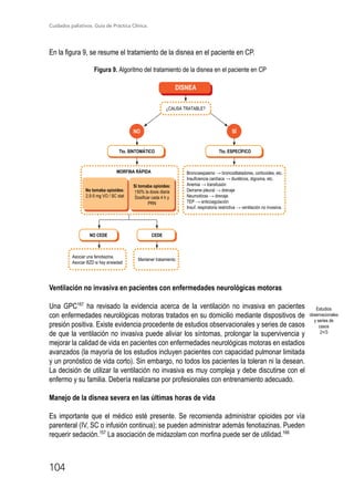 Cuidados paliativos. Guía de Práctica Clínica.
104
En la figura 9, se resume el tratamiento de la disnea en el paciente en CP.
Figura 9. Algoritmo del tratamiento de la disnea en el paciente en CP
NO SÍ
Tto. SINTOMÁTICO
NO CEDE CEDE
Tto. ESPECÍFICO
¿CAUSA TRATABLE?
No tomaba opioides:
2,5-5 mg VO / SC stat
Asociar una fenotiazina.
Asociar BZD si hay ansiedad
Mantener tratamiento
Si tomaba opioides:
↑50% la dosis diaria
Dosificar cada 4 h y
PRN
DISNEA
Broncoespasmo → broncodilatadores, corticoides, etc.
Insuficiencia cardíaca → diuréticos, digoxina, etc.
Anemia → transfusión
Derrame pleural → drenaje
Neumotórax → drenaje
TEP → anticoagulación
Insuf. respiratoria restrictiva → ventilación no invasiva.
MORFINA RÁPIDA
Ventilación no invasiva en pacientes con enfermedades neurológicas motoras
Una GPC167
ha revisado la evidencia acerca de la ventilación no invasiva en pacientes
con enfermedades neurológicas motoras tratados en su domicilio mediante dispositivos de
presión positiva. Existe evidencia procedente de estudios observacionales y series de casos
de que la ventilación no invasiva puede aliviar los síntomas, prolongar la supervivencia y
mejorar la calidad de vida en pacientes con enfermedades neurológicas motoras en estadios
avanzados (la mayoría de los estudios incluyen pacientes con capacidad pulmonar limitada
y un pronóstico de vida corto). Sin embargo, no todos los pacientes la toleran ni la desean.
La decisión de utilizar la ventilación no invasiva es muy compleja y debe discutirse con el
enfermo y su familia. Debería realizarse por profesionales con entrenamiento adecuado.
Manejo de la disnea severa en las últimas horas de vida
Es importante que el médico esté presente. Se recomienda administrar opioides por vía
parenteral (IV, SC o infusión continua); se pueden administrar además fenotiazinas. Pueden
requerir sedación.157
La asociación de midazolam con morfina puede ser de utilidad.166
Estudios
observacionales
y series de
casos
2+/3
 