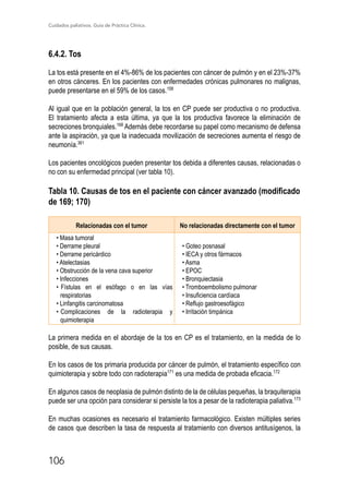Cuidados paliativos. Guía de Práctica Clínica.
106
6.4.2. Tos
La tos está presente en el 4%-86% de los pacientes con cáncer de pulmón y en el 23%-37%
en otros cánceres. En los pacientes con enfermedades crónicas pulmonares no malignas,
puede presentarse en el 59% de los casos.158
Al igual que en la población general, la tos en CP puede ser productiva o no productiva.
El tratamiento afecta a esta última, ya que la tos productiva favorece la eliminación de
secreciones bronquiales.168
Además debe recordarse su papel como mecanismo de defensa
ante la aspiración, ya que la inadecuada movilización de secreciones aumenta el riesgo de
neumonía.361
Los pacientes oncológicos pueden presentar tos debida a diferentes causas, relacionadas o
no con su enfermedad principal (ver tabla 10).
Tabla 10. Causas de tos en el paciente con cáncer avanzado (modificado
de 169; 170)
Relacionadas con el tumor No relacionadas directamente con el tumor
• Masa tumoral
• Derrame pleural
• Derrame pericárdico
• Atelectasias
• Obstrucción de la vena cava superior
• Infecciones
• Fístulas en el esófago o en las vías
respiratorias
• Linfangitis carcinomatosa
• Complicaciones de la radioterapia y
quimioterapia
• Goteo posnasal
• IECA y otros fármacos
• Asma
• EPOC
• Bronquiectasia
• Tromboembolismo pulmonar
• Insuficiencia cardíaca
• Reflujo gastroesofágico
• Irritación timpánica
La primera medida en el abordaje de la tos en CP es el tratamiento, en la medida de lo
posible, de sus causas.
En los casos de tos primaria producida por cáncer de pulmón, el tratamiento específico con
quimioterapia y sobre todo con radioterapia171
es una medida de probada eficacia.172
En algunos casos de neoplasia de pulmón distinto de la de células pequeñas, la braquiterapia
puede ser una opción para considerar si persiste la tos a pesar de la radioterapia paliativa.173
En muchas ocasiones es necesario el tratamiento farmacológico. Existen múltiples series
de casos que describen la tasa de respuesta al tratamiento con diversos antitusígenos, la
 