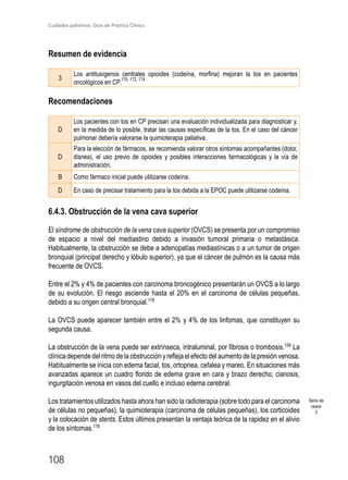 Cuidados paliativos. Guía de Práctica Clínica.
108
Resumen de evidencia
3
Los antitusígenos centrales opioides (codeína, morfina) mejoran la tos en pacientes
oncológicos en CP.
170, 172, 174
Recomendaciones
D
Los pacientes con tos en CP precisan una evaluación individualizada para diagnosticar y,
en la medida de lo posible, tratar las causas específicas de la tos. En el caso del cáncer
pulmonar debería valorarse la quimioterapia paliativa.
D
Para la elección de fármacos, se recomienda valorar otros síntomas acompañantes (dolor,
disnea), el uso previo de opioides y posibles interacciones farmacológicas y la vía de
administración.
B Como fármaco inicial puede utilizarse codeína.
D En caso de precisar tratamiento para la tos debida a la EPOC puede utilizarse codeína.
6.4.3. Obstrucción de la vena cava superior
El síndrome de obstrucción de la vena cava superior (OVCS) se presenta por un compromiso
de espacio a nivel del mediastino debido a invasión tumoral primaria o metastásica.
Habitualmente, la obstrucción se debe a adenopatías mediastínicas o a un tumor de origen
bronquial (principal derecho y lóbulo superior), ya que el cáncer de pulmón es la causa más
frecuente de OVCS.
Entre el 2% y 4% de pacientes con carcinoma broncogénico presentarán un OVCS a lo largo
de su evolución. El riesgo asciende hasta el 20% en el carcinoma de células pequeñas,
debido a su origen central bronquial.178
La OVCS puede aparecer también entre el 2% y 4% de los linfomas, que constituyen su
segunda causa.
La obstrucción de la vena puede ser extrínseca, intraluminal, por fibrosis o trombosis.158
La
clínica depende del ritmo de la obstrucción y refleja el efecto del aumento de la presión venosa.
Habitualmente se inicia con edema facial, tos, ortopnea, cefalea y mareo. En situaciones más
avanzadas aparece un cuadro florido de edema grave en cara y brazo derecho, cianosis,
ingurgitación venosa en vasos del cuello e incluso edema cerebral.
Los tratamientos utilizados hasta ahora han sido la radioterapia (sobre todo para el carcinoma
de células no pequeñas), la quimioterapia (carcinoma de células pequeñas), los corticoides
y la colocación de stents. Estos últimos presentan la ventaja teórica de la rapidez en el alivio
de los síntomas.178
Serie de
casos
3
 