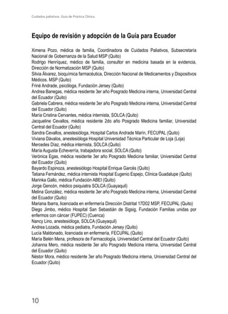 Cuidados paliativos. Guía de Práctica Clínica.
10
Equipo de revisión y adopción de la Guía para Ecuador
Ximena Pozo, médica de familia, Coordinadora de Cuidados Paliativos, Subsecretaría
Nacional de Gobernanza de la Salud MSP (Quito)
Rodrigo Henríquez, médico de familia, consultor en medicina basada en la evidencia,
Dirección de Normatización MSP (Quito)
Silvia Álvarez, bioquímica farmacéutica, Dirección Nacional de Medicamentos y Dispositivos
Médicos. MSP (Quito)
Friné Andrade, psicóloga, Fundación Jersey (Quito)
Andrea Banegas, médica residente 3er año Posgrado Medicina interna, Universidad Central
del Ecuador (Quito)
Gabriela Cabrera, médica residente 3er año Posgrado Medicina interna, Universidad Central
del Ecuador (Quito)
María Cristina Cervantes, médica internista, SOLCA (Quito)
Jacqueline Cevallos, médica residente 2do año Posgrado Medicina familiar, Universidad
Central del Ecuador (Quito)
Sandra Cevallos, anestesióloga, Hospital Carlos Andrade Marín, FECUPAL (Quito)
Viviana Dávalos, anestesióloga Hospital Universidad Técnica Particular de Loja (Loja)
Mercedes Díaz, médica internista, SOLCA (Quito)
María Augusta Echeverría, trabajadora social, SOLCA (Quito)
Verónica Egas, médica residente 3er año Posgrado Medicina familiar, Universidad Central
del Ecuador (Quito)
Bayardo Espinoza, anestesiólogo Hospital Enrique Garcés (Quito)
Tatiana Fernández, médica internista Hospital Eugenio Espejo, Clínica Guadalupe (Quito)
Marinka Gallo, médica Fundación ABEI (Quito)
Jorge Gencón, médico psiquiatra SOLCA (Guayaquil)
Melina González, médica residente 3er año Posgrado Medicina interna, Universidad Central
del Ecuador (Quito)
Mariana Ibarra, licenciada en enfermería Dirección Distrital 17D02 MSP, FECUPAL (Quito)
Diego Jimbo, médico Hospital San Sebastián de Sigsig, Fundación Familias unidas por
enfermos con cáncer (FUPEC) (Cuenca)
Nancy Lino, anestesióloga, SOLCA (Guayaquil)
Andrea Lozada, médica pediatra, Fundación Jersey (Quito)
Lucía Maldonado, licenciada en enfermería, FECUPAL (Quito)
María Belén Mena, profesora de Farmacología, Universidad Central del Ecuador (Quito)
Johanna Mero, médica residente 3er año Posgrado Medicina interna, Universidad Central
del Ecuador (Quito)
Néstor Mora, médico residente 3er año Posgrado Medicina interna, Universidad Central del
Ecuador (Quito)
 