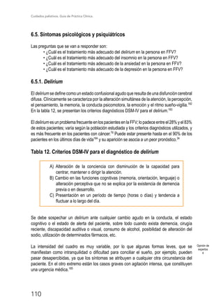 Cuidados paliativos. Guía de Práctica Clínica.
110
6.5. Síntomas psicológicos y psiquiátricos
Las preguntas que se van a responder son:
• ¿Cuál es el tratamiento más adecuado del delirium en la persona en FFV?
• ¿Cuál es el tratamiento más adecuado del insomnio en la persona en FFV?
• ¿Cuál es el tratamiento más adecuado de la ansiedad en la persona en FFV?
• ¿Cuál es el tratamiento más adecuado de la depresión en la persona en FFV?
6.5.1. Delirium
El delirium se define como un estado confusional agudo que resulta de una disfunción cerebral
difusa. Clínicamente se caracteriza por la alteración simultánea de la atención, la percepción,
el pensamiento, la memoria, la conducta psicomotora, la emoción y el ritmo sueño-vigilia.182
En la tabla 12, se presentan los criterios diagnósticos DSM-IV para el delirium.183
Eldelirium esunproblemafrecuenteenlospacientesenlaFFV;lopadeceentreel28%yel83%
de estos pacientes; varía según la población estudiada y los criterios diagnósticos utilizados, y
es más frecuente en los pacientes con cáncer.79
Puede estar presente hasta en el 90% de los
pacientes en los últimos días de vida184
y su aparición se asocia a un peor pronóstico.34
Tabla 12. Criterios DSM-IV para el diagnóstico de delirium
A) Alteración de la conciencia con disminución de la capacidad para
centrar, mantener o dirigir la atención.
B) Cambio en las funciones cognitivas (memoria, orientación, lenguaje) o
alteración perceptiva que no se explica por la existencia de demencia
previa o en desarrollo.
C) Presentación en un período de tiempo (horas o días) y tendencia a
fluctuar a lo largo del día.
Se debe sospechar un delirium ante cualquier cambio agudo en la conducta, el estado
cognitivo o el estado de alerta del paciente, sobre todo cuando exista demencia, cirugía
reciente, discapacidad auditiva o visual, consumo de alcohol, posibilidad de alteración del
sodio, utilización de determinados fármacos, etc.
La intensidad del cuadro es muy variable, por lo que algunas formas leves, que se
manifiestan como intranquilidad o dificultad para conciliar el sueño, por ejemplo, pueden
pasar desapercibidas, ya que los síntomas se atribuyen a cualquier otra circunstancia del
paciente. En el otro extremo están los casos graves con agitación intensa, que constituyen
una urgencia médica.185
Opinión de
expertos
4
 