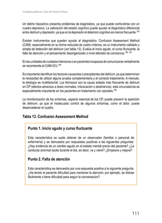 Cuidados paliativos. Guía de Práctica Clínica.
111
Un delirio hipoactivo presenta problemas de diagnóstico, ya que puede confundirse con un
cuadro depresivo. La valoración del estado cognitivo puede ayudar al diagnóstico diferencial
entre delirium y depresión, ya que en la depresión el deterioro cognitivo es menos frecuente.185
Existen instrumentos que pueden ayudar al diagnóstico. Confusion Assessment Method
(CAM), especialmente en su forma reducida de cuatro criterios, es un instrumento validado y
simple de detección del delirium (ver tabla 13). Evalúa el inicio agudo, el curso fluctuante, la
falta de atención y el pensamiento desorganizado o nivel alterado de conciencia.186, 187
Enlasunidadesdecuidadosintensivosoenpacientesincapacesdecomunicarseverbalmente
se recomienda el CAM-ICU.188
Es importante identificar los factores causantes o precipitantes del delirium, ya que determinan
la necesidad de utilizar alguna prueba complementaria y el correcto tratamiento. A menudo,
la etiología es multifactorial. Los fármacos son la causa aislada más frecuente de delirium
en CP (efectos adversos a dosis normales, intoxicación o abstinencia); esta circunstancia es
especialmente importante en los pacientes en tratamiento con opioides.186
La monitorización de los síntomas, aspecto esencial de los CP, puede prevenir la aparición
de delirium, ya que el inadecuado control de algunos síntomas, como el dolor, puede
desencadenar el cuadro.
Tabla 13. Confusion Assessment Method
Punto 1. Inicio agudo y curso fluctuante
Esta característica se suele obtener de un observador (familiar o personal de
enfermería) y se demuestra por respuestas positivas a las siguientes preguntas:
¿Hay evidencia de un cambio agudo en el estado mental previo del paciente? ¿La
conducta anormal oscila durante el día, es decir, va y viene? ¿Empeora y mejora?
Punto 2. Falta de atención
Esta característica se demuestra por una respuesta positiva a la siguiente pregunta:
¿Ha tenido el paciente dificultad para mantener la atención; por ejemplo, se distrae
fácilmente o tiene dificultad para seguir la conversación?
 
