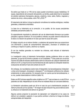 Cuidados paliativos. Guía de Práctica Clínica.
113
Se estima que hasta en un 18% de los casos pueden encontrarse causas metabólicas. El
equipo, dependiendo de la situación del paciente y su familia, puede determinar la necesidad
de solicitar exámenes (hemograma, glucosa, creatinina, iones, calcio, fósforo, magnesio y
exámen de orina) u otras pruebas, como TAC y ECG.188
El tratamiento del delirium incluye la aplicación simultánea de medidas etiológicas, medidas
generales y tratamiento sintomático.
La base de su tratamiento es la corrección, si es posible, de las causas precipitantes
señaladas previamente (tabla 14).
Es especialmente importante la valoración del uso de determinados fármacos que pueden
precipitar o agravar el delirium. Si no es posible su retirada, se puede valorar la reducción de
la dosis o la rotación de opioides en el caso que sean la causa del cuadro.
El trabajo conjunto con el entorno familiar y cuidadores del paciente tiene que proporcionar
una información y pautas de comportamiento adecuadas y favorecer un ambiente que
contribuya a mejorar el cuadro y disminuir su impacto.
Si con las medidas generales no revierten los síntomas, está indicado el tratamiento
farmacológico.
La investigación sobre el tratamiento farmacológico plantea problemas éticos en estos
pacientes, ya que los ECA frente a placebo no son aceptables.184
Esta puede ser una de las
razones de la falta de estudios aleatorizados sobre la evaluación de cualquier tratamiento del
delirium en CP. La mayoría de las recomendaciones de este capítulo se extrapolan desde las
evaluaciones del delirium fuera del contexto de los CP.
Sin embargo, los neurolépticos (sobre todo el haloperidol), las benzodiazepinas (midazolam
u otras como lorazepam, clonazepam o diazepam)189
o la hidratación artificial se han utilizado
ampliamente en estos pacientes. Es necesario tener en cuenta que las benzodiazepinas, a
su vez, pueden desencadenar el delirium (tabla 14).
Existe una RS Cochrane específica sobre el delirium en CP,190
pero se basa en un solo ECA en
pacientes con sida. Haloperidol por vía oral o IM se ha mostrado eficaz con una buena tolerancia.
La hidratación subcutánea puede ser útil en el caso de que la deshidratación precipite el
delirium producido por los opioides.151
Al margen de esta indicación hay poca evidencia sobre
su eficacia en el tratamiento del delirium en general.184
Algunos autores proponen la asociación de alprazolam con haloperidol en los casos de
delirium con ansiedad o agitación, lo que podría contribuir a disminuir el riesgo de efectos
extrapiramidales del haloperidol.
RS de ECA
1+
RS de ECA
1+
Series de
casos
3
Series de
casos
3
Opinión de
expertos 4
 