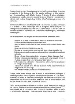 Cuidados paliativos. Guía de Práctica Clínica.
117
Cuando el paciente refiere dificultad para mantener el sueño, se deben buscar los factores
precipitantes de los despertares. Entre los aspectos etiológicos, se debe preguntar
por 1) molestias físicas que le dificulten el sueño; 2) fármacos; 3) factores psicológicos:
preocupaciones, ansiedad, depresión, expectativas acerca del sueño y creencias sobre
cómo le puede afectar al día siguiente; y 4) hábitos del sueño (siestas, permanencia en la
cama, etc.).
El tratamiento del insomnio es multifactorial, debido a las numerosas causas que contribuyen
a su aparición. Se debe comenzar por tratar de corregir los factores etiológicos. Sin
embargo, muchas veces no se encuentran o no se pueden corregir. En este caso puede ser
necesario recurrir a una higiene del sueño, a tratamientos no farmacológicos y al tratamiento
farmacológico.2
Las recomendaciones para la higiene del sueño para personas que reciben CP son:2
• Mantener, en lo posible, un horario regular, sobre todo el despertar de la mañana.
• Evitar tiempos innecesarios en la cama durante el día.
• Dormir la siesta solo cuando sea necesaria, evitando la última hora de la tarde si es
posible.
• Llevar un horario con actividades durante el día.
• Minimizar las interrupciones del sueño durante la noche: ruidos, medicación, etc.
• Evitar permanecer despierto durante la noche por períodos prolongados en situaciones
de tensión.
• Eliminar estímulos desagradables, tanto a la vista como al tacto, al oído o al olfato.
• Identificar antes de acostarse problemas o asuntos que le han preocupado durante el
día, tratando de abordarlos con un enfoque activo de resolución.
• Evitar medicaciones estimulantes u otras sustancias (cafeína, nicotina) sobre todo en
las horas previas a acostarse.
• Mantener un adecuado alivio del dolor durante la noche, preferentemente con
analgésicos de vida media larga.
• Usar la medicación adecuada tras la evaluación del insomnio.
Aunque existen muchos ensayos sobre la eficacia de los tratamientos (psicológicos y
farmacológicos) en la población general, la investigación en pacientes en CP es escasa,
sobre todo en el caso de medidas no farmacológicas. Es preciso recurrir a estudios no
experimentales o a la opinión de expertos, y extrapolar datos de otras poblaciones para
elaborar recomendaciones sobre el tratamiento del insomnio.
Varias terapias cognitivo-conductuales se consideran para el tratamiento de referencia
del insomnio. Su eficacia, demostrada en varios metaanálisis en población general,194, 195
es comparable a la de los hipnóticos, sobre el tiempo de conciliación, calidad del sueño
y duración de los despertares; y moderada sobre el tiempo total de sueño y número de
 