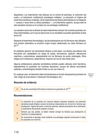 Cuidados paliativos. Guía de Práctica Clínica.
118
despertares. Los tratamientos más eficaces son el control de estímulos, la restricción del
sueño y el tratamiento multifactorial (estrategias múltiples). La educación en higiene del
sueño tiene beneficios modestos. Otros tratamientos de eficacia demostrada son la relajación
— aunque a veces tiene un efecto paradójico — y el tratamiento cognitivo, aunque este ha
sido estudiado siempre en el contexto de una estrategia multifactorial.
Los estudios acerca de la eficacia de estos tratamientos siempre han excluido pacientes con
otras enfermedades, por lo que se desconoce si sus resultados se pueden generalizar al área
de los CP.
Respecto al tratamiento farmacológico, las benzodiazepinas son los fármacos más utilizados.
Una revisión sistemática no encontró ningún ensayo aleatorizado con estos fármacos en
CP.196
En población general, han demostrado eficacia a corto plazo. Los efectos secundarios más
frecuentes son inestabilidad con riesgo de caídas, somnolencia, sedación, alteraciones
cognitivas y psicomotoras, especialmente con los fármacos de acción prolongada. Otros
riesgos son la tolerancia y dependencia, mayores con los de vida media corta.
Algunos antidepresivos sedantes (amitriptilina) también pueden utilizarse como hipnóticos,
especialmente en pacientes con síntomas depresivos, aunque los efectos secundarios
sedantes y anticolinérgicos también limitan su uso (ver anexo 4).
En cualquier caso, el tratamiento debe individualizarse en función del paciente (pronóstico de
vida, riesgo de acumulación o interacción farmacológica, etc.)
Resumen de evidencia
1+ No se han encontrado ECA sobre el insomnio en pacientes en CP.
196
Recomendaciones
D
La valoración de un paciente con insomnio debería realizarse mediante una entrevista
semiestructurada dirigida a evaluar los factores relacionados con el insomnio: factores que
predisponen, higiene del sueño, control de síntomas, efectos secundarios de la medicación
y expectativas del paciente respecto al sueño.
D
Siempre que sea posible, se deben intentar corregir los factores que predisponen al
insomnio o lo desencadenan.
D
Se recomienda el abordaje inicial mediante una estrategia cognitivo-conductual en todos
los pacientes con insomnio.
Opinión de
expertos
4
 