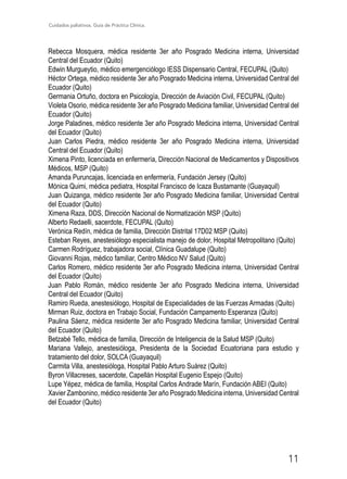 Cuidados paliativos. Guía de Práctica Clínica.
11
Rebecca Mosquera, médica residente 3er año Posgrado Medicina interna, Universidad
Central del Ecuador (Quito)
Edwin Murgueytio, médico emergenciólogo IESS Dispensario Central, FECUPAL (Quito)
Héctor Ortega, médico residente 3er año Posgrado Medicina interna, Universidad Central del
Ecuador (Quito)
Germania Ortuño, doctora en Psicología, Dirección de Aviación Civil, FECUPAL (Quito)
Violeta Osorio, médica residente 3er año Posgrado Medicina familiar, Universidad Central del
Ecuador (Quito)
Jorge Paladines, médico residente 3er año Posgrado Medicina interna, Universidad Central
del Ecuador (Quito)
Juan Carlos Piedra, médico residente 3er año Posgrado Medicina interna, Universidad
Central del Ecuador (Quito)
Ximena Pinto, licenciada en enfermería, Dirección Nacional de Medicamentos y Dispositivos
Médicos, MSP (Quito)
Amanda Puruncajas, licenciada en enfermería, Fundación Jersey (Quito)
Mónica Quimi, médica pediatra, Hospital Francisco de Icaza Bustamante (Guayaquil)
Juan Quizanga, médico residente 3er año Posgrado Medicina familiar, Universidad Central
del Ecuador (Quito)
Ximena Raza, DDS, Dirección Nacional de Normatización MSP (Quito)
Alberto Redaelli, sacerdote, FECUPAL (Quito)
Verónica Redín, médica de familia, Dirección Distrital 17D02 MSP (Quito)
Esteban Reyes, anestesiólogo especialista manejo de dolor, Hospital Metropolitano (Quito)
Carmen Rodríguez, trabajadora social, Clínica Guadalupe (Quito)
Giovanni Rojas, médico familiar, Centro Médico NV Salud (Quito)
Carlos Romero, médico residente 3er año Posgrado Medicina interna, Universidad Central
del Ecuador (Quito)
Juan Pablo Román, médico residente 3er año Posgrado Medicina interna, Universidad
Central del Ecuador (Quito)
Ramiro Rueda, anestesiólogo, Hospital de Especialidades de las Fuerzas Armadas (Quito)
Mirman Ruiz, doctora en Trabajo Social, Fundación Campamento Esperanza (Quito)
Paulina Sáenz, médica residente 3er año Posgrado Medicina familiar, Universidad Central
del Ecuador (Quito)
Betzabé Tello, médica de familia, Dirección de Inteligencia de la Salud MSP (Quito)
Mariana Vallejo, anestesióloga, Presidenta de la Sociedad Ecuatoriana para estudio y
tratamiento del dolor, SOLCA (Guayaquil)
Carmita Villa, anestesióloga, Hospital Pablo Arturo Suárez (Quito)
Byron Villacreses, sacerdote, Capellán Hospital Eugenio Espejo (Quito)
Lupe Yépez, médica de familia, Hospital Carlos Andrade Marín, Fundación ABEI (Quito)
Xavier Zambonino, médico residente 3er año Posgrado Medicina interna, Universidad Central
del Ecuador (Quito)
 