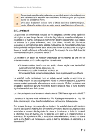 Cuidados paliativos. Guía de Práctica Clínica.
119
D
Serecomiendaprescribirunabenzodiazepinaounagonistadereceptoresbenzodiazepínicos
a los pacientes que no respondan bien al tratamiento no farmacológico o que no puedan
esperar a la aplicación del mismo.
D
En los casos de depresión asociada o ante la falta de respuesta a las benzodiacepinas,
pueden utilizarse los antidepresivos con acción sedante para el tratamiento del insomnio.
6.5.3. Ansiedad
Los pacientes con enfermedad avanzada se ven obligados a afrontar varias agresiones
psicológicas en poco tiempo: la mala noticia del diagnóstico de una enfermedad grave; la
posibilidad de la muerte a corto plazo; la incertidumbre de cómo se desarrollará este proceso,
los síntomas de la propia enfermedad, como dolor, disnea, insomnio, etc.; los efectos
secundarios de los tratamientos, como alopecia, mutilaciones, etc.Aproximadamente la mitad
de los pacientes consigue afrontar estas situaciones sin que sus reacciones psicológicas
lleguen a cumplir criterios de enfermedad mental. Sin embargo, la otra mitad desarrolla
síntomas constitutivos de un trastorno mental.189
La ansiedad es un estado de malestar caracterizado por la presencia de una serie de
síntomas somáticos, conductuales, cognitivos y emocionales:
• Síntomas somáticos: tensión muscular, temblor, disnea, palpitaciones, inestabilidad,
sudoración anormal, diarrea, polaquiuria, etc.
• Síntomas conductuales: irritabilidad, inquietud, etc.
• Síntomas cognitivos: pensamientos negativos, miedo o preocupación por el futuro.
La ansiedad puede manifestarse como un estado normal cuando es proporcional en
intensidad y duración a la causa que la generó; incluso es un estado adaptativo, que permite
ponerse en alerta y responder adecuadamente en circunstancias difíciles. Los trastornos de
ansiedad se caracterizan por una intensidad o duración excesiva, hasta el punto de alterar
significativamente la vida de la persona.
Los criterios diagnósticos de la ansiedad sobre la base del DSM-IV se recogen en la tabla 17.183
La ansiedad es frecuente en los pacientes en la FFV. Pueden presentarla entre el 13% y 79%
de los mismos según el tipo de enfermedad de base y el momento de la evolución.
Son factores de riesgo para desarrollar un trastorno de ansiedad durante el tratamiento
paliativo los siguientes: haber sufrido previamente un trastorno de ansiedad, la presencia de
ansiedad en el momento del diagnóstico del cáncer, el dolor intenso, la limitación funcional,
la edad (más riesgo en jóvenes), una red social de apoyo pobre y el empeoramiento de la
enfermedad. En el paciente en FFV, la ansiedad no suele deberse tanto al miedo a la muerte
como a otros factores ya mencionados, como el dolor no controlado, el aislamiento y la
dependencia.197
 