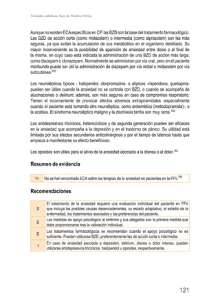 Cuidados paliativos. Guía de Práctica Clínica.
121
Aunque no existen ECAespecíficos en CP, las BZD son la base del tratamiento farmacológico.
Las BZD de acción corta (como midazolam) o intermedia (como alprazolam) son las más
seguras, ya que evitan la acumulación de sus metabolitos en el organismo debilitado. Su
mayor inconveniente es la posibilidad de aparición de ansiedad entre dosis o al final de
la misma, en cuyo caso está indicada la administración de una BZD de acción más larga,
como diazepam o clonazepam. Normalmente se administran por vía oral, pero en el paciente
moribundo puede ser útil la administración de diazepam por vía rectal o midazolam por vía
subcutánea.202
Los neurolépticos típicos­- haloperidol, clorpromazina- o atípicos -risperidona, quetiapina-
pueden ser útiles cuando la ansiedad no se controla con BZD, o cuando se acompaña de
alucinaciones o delirium; además, son más seguros en caso de compromiso respiratorio.
Tienen el inconveniente de provocar efectos adversos extrapiramidales -especialmente
cuando el paciente está tomando otro neuroléptico, como antiemético (metoclopramida)-, o
la acatisia. El síndrome neuroléptico maligno y la discinesia tardía son muy raros.189
Los antidepresivos tricíclicos, heterocíclicos y de segunda generación pueden ser eficaces
en la ansiedad que acompaña a la depresión y en el trastorno de pánico. Su utilidad está
limitada por sus efectos secundarios anticolinérgicos y por el tiempo de latencia hasta que
empieza a manifestarse su efecto beneficioso.
Los opioides son útiles para el alivio de la ansiedad asociada a la disnea o al dolor.163
Resumen de evidencia
1+ No se han encontrado ECA sobre las terapias de la ansiedad en pacientes en la FFV.
198
Recomendaciones
D
El tratamiento de la ansiedad requiere una evaluación individual del paciente en FFV
que incluya las posibles causas desencadenantes, su estado adaptativo, el estadio de la
enfermedad, los tratamientos asociados y las preferencias del paciente.
D
Las medidas de apoyo psicológico al enfermo y sus allegados son la primera medida que
debe proporcionarse tras la valoración individual.
D
Los tratamientos farmacológicos se recomiendan cuando el apoyo psicológico no es
suficiente. Pueden utilizarse BZD, preferentemente las de acción corta o intermedia.
√
En caso de ansiedad asociada a depresión, delirium, disnea o dolor intenso, pueden
utilizarse antidepresivos tricíclicos, haloperidol u opioides, respectivamente.
 