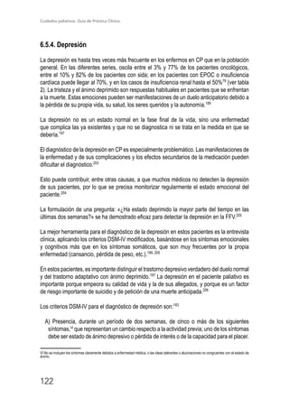 Cuidados paliativos. Guía de Práctica Clínica.
122
6.5.4. Depresión
La depresión es hasta tres veces más frecuente en los enfermos en CP que en la población
general. En las diferentes series, oscila entre el 3% y 77% de los pacientes oncológicos,
entre el 10% y 82% de los pacientes con sida; en los pacientes con EPOC o insuficiencia
cardíaca puede llegar al 70%, y en los casos de insuficiencia renal hasta el 50%79
(ver tabla
2). La tristeza y el ánimo deprimido son respuestas habituales en pacientes que se enfrentan
a la muerte. Estas emociones pueden ser manifestaciones de un duelo anticipatorio debido a
la pérdida de su propia vida, su salud, los seres queridos y la autonomía.189
La depresión no es un estado normal en la fase final de la vida, sino una enfermedad
que complica las ya existentes y que no se diagnostica ni se trata en la medida en que se
debería.197
El diagnóstico de la depresión en CP es especialmente problemático. Las manifestaciones de
la enfermedad y de sus complicaciones y los efectos secundarios de la medicación pueden
dificultar el diagnóstico.203
Esto puede contribuir, entre otras causas, a que muchos médicos no detecten la depresión
de sus pacientes, por lo que se precisa monitorizar regularmente el estado emocional del
paciente.204
La formulación de una pregunta: «¿Ha estado deprimido la mayor parte del tiempo en las
últimas dos semanas?» se ha demostrado eficaz para detectar la depresión en la FFV.205
La mejor herramienta para el diagnóstico de la depresión en estos pacientes es la entrevista
clínica, aplicando los criterios DSM-IV modificados, basándose en los síntomas emocionales
y cognitivos más que en los síntomas somáticos, que son muy frecuentes por la propia
enfermedad (cansancio, pérdida de peso, etc.).189, 205
En estos pacientes, es importante distinguir el trastorno depresivo verdadero del duelo normal
y del trastorno adaptativo con ánimo deprimido.197
La depresión en el paciente paliativo es
importante porque empeora su calidad de vida y la de sus allegados, y porque es un factor
de riesgo importante de suicidio y de petición de una muerte anticipada.206
Los criterios DSM-IV para el diagnóstico de depresión son:183
A) Presencia, durante un período de dos semanas, de cinco o más de los siguientes
síntomas,VI
que representan un cambio respecto a la actividad previa; uno de los síntomas
debe ser estado de ánimo depresivo o pérdida de interés o de la capacidad para el placer.
VI No se incluyen los síntomas claramente debidos a enfermedad médica, o las ideas delirantes o alucinaciones no congruentes con el estado de
ánimo.	
 