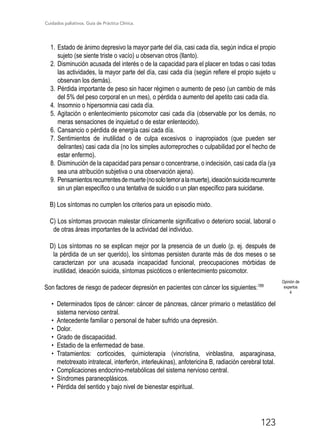 Cuidados paliativos. Guía de Práctica Clínica.
123
1.	Estado de ánimo depresivo la mayor parte del día, casi cada día, según indica el propio
sujeto (se siente triste o vacío) u observan otros (llanto).
2.	Disminución acusada del interés o de la capacidad para el placer en todas o casi todas
las actividades, la mayor parte del día, casi cada día (según refiere el propio sujeto u
observan los demás).
3.	Pérdida importante de peso sin hacer régimen o aumento de peso (un cambio de más
del 5% del peso corporal en un mes), o pérdida o aumento del apetito casi cada día.
4.	Insomnio o hipersomnia casi cada día.
5.	Agitación o enlentecimiento psicomotor casi cada día (observable por los demás, no
meras sensaciones de inquietud o de estar enlentecido).
6.	Cansancio o pérdida de energía casi cada día.
7.	Sentimientos de inutilidad o de culpa excesivos o inapropiados (que pueden ser
delirantes) casi cada día (no los simples autorreproches o culpabilidad por el hecho de
estar enfermo).
8.	Disminución de la capacidad para pensar o concentrarse, o indecisión, casi cada día (ya
sea una atribución subjetiva o una observación ajena).
9.	Pensamientosrecurrentesdemuerte(nosolotemoralamuerte),ideaciónsuicidarecurrente
sin un plan específico o una tentativa de suicidio o un plan específico para suicidarse.
B) Los síntomas no cumplen los criterios para un episodio mixto.
C) Los síntomas provocan malestar clínicamente significativo o deterioro social, laboral o
de otras áreas importantes de la actividad del individuo.
D) Los síntomas no se explican mejor por la presencia de un duelo (p. ej. después de
la pérdida de un ser querido), los síntomas persisten durante más de dos meses o se
caracterizan por una acusada incapacidad funcional, preocupaciones mórbidas de
inutilidad, ideación suicida, síntomas psicóticos o enlentecimiento psicomotor.
Son factores de riesgo de padecer depresión en pacientes con cáncer los siguientes:189
•	 Determinados tipos de cáncer: cáncer de páncreas, cáncer primario o metastático del
sistema nervioso central.
•	 Antecedente familiar o personal de haber sufrido una depresión.
•	 Dolor.
•	 Grado de discapacidad.
•	 Estadio de la enfermedad de base.
•	 Tratamientos: corticoides, quimioterapia (vincristina, vinblastina, asparaginasa,
metotrexato intratecal, interferón, interleukinas), anfotericina B, radiación cerebral total.
•	 Complicaciones endocrino-metabólicas del sistema nervioso central.
•	 Síndromes paraneoplásicos.
•	 Pérdida del sentido y bajo nivel de bienestar espiritual.
Opinión de
expertos
4
 