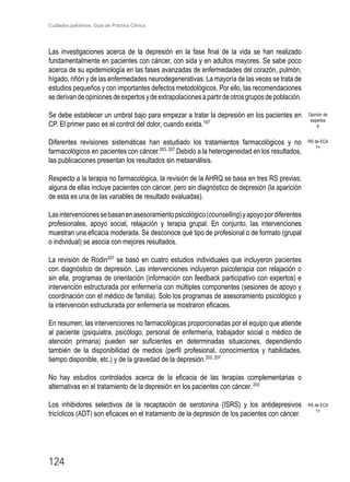 Cuidados paliativos. Guía de Práctica Clínica.
124
Las investigaciones acerca de la depresión en la fase final de la vida se han realizado
fundamentalmente en pacientes con cáncer, con sida y en adultos mayores. Se sabe poco
acerca de su epidemiología en las fases avanzadas de enfermedades del corazón, pulmón,
hígado, riñón y de las enfermedades neurodegenerativas. La mayoría de las veces se trata de
estudios pequeños y con importantes defectos metodológicos. Por ello, las recomendaciones
sederivandeopinionesdeexpertosydeextrapolacionesapartirdeotrosgruposdepoblación.
Se debe establecer un umbral bajo para empezar a tratar la depresión en los pacientes en
CP. El primer paso es el control del dolor, cuando exista.197
Diferentes revisiones sistemáticas han estudiado los tratamientos farmacológicos y no
farmacológicos en pacientes con cáncer.203, 207
Debido a la heterogeneidad en los resultados,
las publicaciones presentan los resultados sin metaanálisis.
Respecto a la terapia no farmacológica, la revisión de la AHRQ se basa en tres RS previas;
alguna de ellas incluye pacientes con cáncer, pero sin diagnóstico de depresión (la aparición
de esta es una de las variables de resultado evaluadas).
Lasintervencionessebasanenasesoramientopsicológico(counselling)yapoyopordiferentes
profesionales, apoyo social, relajación y terapia grupal. En conjunto, las intervenciones
muestran una eficacia moderada. Se desconoce qué tipo de profesional o de formato (grupal
o individual) se asocia con mejores resultados.
La revisión de Rodin207
se basó en cuatro estudios individuales que incluyeron pacientes
con diagnóstico de depresión. Las intervenciones incluyeron psicoterapia con relajación o
sin ella, programas de orientación (información con feedback participativo con expertos) e
intervención estructurada por enfermería con múltiples componentes (sesiones de apoyo y
coordinación con el médico de familia). Solo los programas de asesoramiento psicológico y
la intervención estructurada por enfermería se mostraron eficaces.
En resumen, las intervenciones no farmacológicas proporcionadas por el equipo que atiende
al paciente (psiquiatra, psicólogo, personal de enfermería, trabajador social o médico de
atención primaria) pueden ser suficientes en determinadas situaciones, dependiendo
también de la disponibilidad de medios (perfil profesional, conocimientos y habilidades,
tiempo disponible, etc.) y de la gravedad de la depresión.203, 207
No hay estudios controlados acerca de la eficacia de las terapias complementarias o
alternativas en el tratamiento de la depresión en los pacientes con cáncer.203
Los inhibidores selectivos de la recaptación de serotonina (ISRS) y los antidepresivos
tricíclicos (ADT) son eficaces en el tratamiento de la depresión de los pacientes con cáncer.
Opinión de
expertos
4
RS de ECA
1+
RS de ECA
1+
 