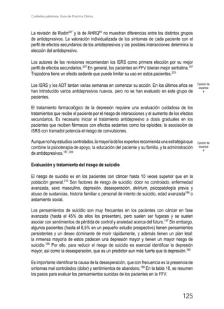 Cuidados paliativos. Guía de Práctica Clínica.
125
La revisión de Rodin207
y la de AHRQ89
no muestran diferencias entre los distintos grupos
de antidepresivos. La valoración individualizada de los síntomas de cada paciente con el
perfil de efectos secundarios de los antidepresivos y las posibles interacciones determina la
elección del antidepresivo.
Los autores de las revisiones recomiendan los ISRS como primera elección por su mejor
perfil de efectos secundarios.207
En general, los pacientes en FFV toleran mejor sertralina.197
Trazodona tiene un efecto sedante que puede limitar su uso en estos pacientes.203
Los ISRS y los ADT tardan varias semanas en comenzar su acción. En los últimos años se
han introducido varios antidepresivos nuevos, pero no se han evaluado en este grupo de
pacientes.
El tratamiento farmacológico de la depresión requiere una evaluación cuidadosa de los
tratamientos que recibe el paciente por el riesgo de interacciones y el aumento de los efectos
secundarios. Es necesario iniciar el tratamiento antidepresivo a dosis graduales en los
pacientes que reciben fármacos con efectos sedantes como los opioides; la asociación de
ISRS con tramadol potencia el riesgo de convulsiones.
Aunquenohayestudioscontrolados,lamayoríadelosexpertosrecomiendaunaestrategiaque
combine la psicoterapia de apoyo, la educación del paciente y su familia, y la administración
de antidepresivos.197, 209
Evaluación y tratamiento del riesgo de suicidio
El riesgo de suicidio es en los pacientes con cáncer hasta 10 veces superior que en la
población general.210
Son factores de riesgo de suicidio: dolor no controlado, enfermedad
avanzada, sexo masculino, depresión, desesperación, delirium, psicopatología previa y
abuso de sustancias, historia familiar o personal de intento de suicidio, edad avanzada189
o
aislamiento social.
Los pensamientos de suicidio son muy frecuentes en los pacientes con cáncer en fase
avanzada (hasta el 45% de ellos los presentan), pero suelen ser fugaces y se suelen
asociar con sentimientos de pérdida de control y ansiedad acerca del futuro.197
Sin embargo,
algunos pacientes (hasta el 8,5% en un pequeño estudio prospectivo) tienen pensamientos
persistentes y un deseo dominante de morir rápidamente, y además tienen un plan letal:
la inmensa mayoría de estos padecen una depresión mayor y tienen un mayor riesgo de
suicidio.189
Por ello, para reducir el riesgo de suicidio es esencial identificar la depresión
mayor, así como la desesperación, que es un predictor aun más fuerte que la depresión.189
Es importante identificar la causa de la desesperación, que con frecuencia es la presencia de
síntomas mal controlados (dolor) y sentimientos de abandono.189
En la tabla 18, se resumen
los pasos para evaluar los pensamientos suicidas de los pacientes en la FFV.
Opinión de
expertos
4
Opinión de
expertos
4
 