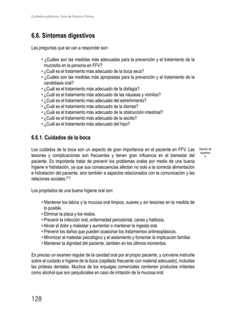 Cuidados paliativos. Guía de Práctica Clínica.
128
6.6. Síntomas digestivos

Las preguntas que se van a responder son:
• ¿Cuáles son las medidas más adecuadas para la prevención y el tratamiento de la
mucositis en la persona en FFV?
• ¿Cuál es el tratamiento más adecuado de la boca seca?
• ¿Cuáles son las medidas más apropiadas para la prevención y el tratamiento de la
candidiasis oral?
• ¿Cuál es el tratamiento más adecuado de la disfagia?
• ¿Cuál es el tratamiento más adecuado de las náuseas y vómitos?
• ¿Cuál es el tratamiento más adecuado del estreñimiento?
• ¿Cuál es el tratamiento más adecuado de la diarrea?
• ¿Cuál es el tratamiento más adecuado de la obstrucción intestinal?
• ¿Cuál es el tratamiento más adecuado de la ascitis?
• ¿Cuál es el tratamiento más adecuado del hipo?
6.6.1. Cuidados de la boca
Los cuidados de la boca son un aspecto de gran importancia en el paciente en FFV. Las
lesiones y complicaciones son frecuentes y tienen gran influencia en el bienestar del
paciente. Es importante tratar de prevenir los problemas orales por medio de una buena
higiene e hidratación, ya que sus consecuencias afectan no solo a la correcta alimentación
e hidratación del paciente, sino también a aspectos relacionados con la comunicación y las
relaciones sociales.212
Los propósitos de una buena higiene oral son:
• Mantener los labios y la mucosa oral limpios, suaves y sin lesiones en la medida de
lo posible.
• Eliminar la placa y los restos.
• Prevenir la infección oral, enfermedad periodontal, caries y halitosis.
• Aliviar el dolor y malestar y aumentar o mantener la ingesta oral.
• Prevenir los daños que pueden ocasionar los tratamientos antineoplásicos.
• Minimizar el malestar psicológico y el aislamiento y fomentar la implicación familiar.
• Mantener la dignidad del paciente, también en los últimos momentos.
Es preciso un examen regular de la cavidad oral por el propio paciente, y conviene instruirle
sobre el cuidado e higiene de la boca (cepillado frecuente con material adecuado), incluidas
las prótesis dentales. Muchos de los enjuages comerciales contienen productos irritantes
como alcohol que son perjudiciales en caso de irritación de la mucosa oral.
Opinión de
expertos
4
 