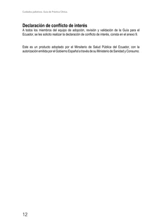 Cuidados paliativos. Guía de Práctica Clínica.
12
Declaración de conflicto de interés
A todos los miembros del equipo de adopción, revisión y validación de la Guía para el
Ecuador, se les solicito realizar la declaración de conflicto de interés, consta en el anexo 9.
Este es un producto adoptado por el Minsiterio de Salud Pública del Ecuador, con la
autorización emitida por el Gobierno Español a través de su Ministerio de Sanidad y Consumo.
 
