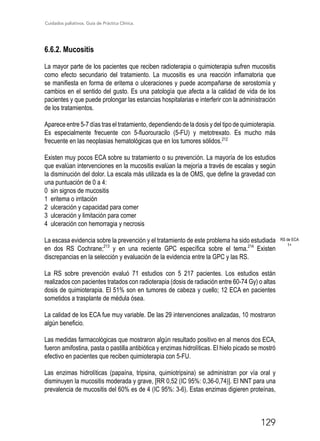 Cuidados paliativos. Guía de Práctica Clínica.
129
6.6.2. Mucositis
La mayor parte de los pacientes que reciben radioterapia o quimioterapia sufren mucositis
como efecto secundario del tratamiento. La mucositis es una reacción inflamatoria que
se manifiesta en forma de eritema o ulceraciones y puede acompañarse de xerostomía y
cambios en el sentido del gusto. Es una patología que afecta a la calidad de vida de los
pacientes y que puede prolongar las estancias hospitalarias e interferir con la administración
de los tratamientos.
Aparece entre 5-7 días tras el tratamiento, dependiendo de la dosis y del tipo de quimioterapia.
Es especialmente frecuente con 5-fluorouracilo (5-FU) y metotrexato. Es mucho más
frecuente en las neoplasias hematológicas que en los tumores sólidos.212
Existen muy pocos ECA sobre su tratamiento o su prevención. La mayoría de los estudios
que evalúan intervenciones en la mucositis evalúan la mejoría a través de escalas y según
la disminución del dolor. La escala más utilizada es la de OMS, que define la gravedad con
una puntuación de 0 a 4:
0 sin signos de mucositis
1 eritema o irritación
2 ulceración y capacidad para comer
3 ulceración y limitación para comer
4 ulceración con hemorragia y necrosis
La escasa evidencia sobre la prevención y el tratamiento de este problema ha sido estudiada
en dos RS Cochrane;213
y en una reciente GPC específica sobre el tema.214
Existen
discrepancias en la selección y evaluación de la evidencia entre la GPC y las RS.
La RS sobre prevención evaluó 71 estudios con 5 217 pacientes. Los estudios están
realizados con pacientes tratados con radioterapia (dosis de radiación entre 60-74 Gy) o altas
dosis de quimioterapia. El 51% son en tumores de cabeza y cuello; 12 ECA en pacientes
sometidos a trasplante de médula ósea.
La calidad de los ECA fue muy variable. De las 29 intervenciones analizadas, 10 mostraron
algún beneficio.
Las medidas farmacológicas que mostraron algún resultado positivo en al menos dos ECA,
fueron amifostina, pasta o pastilla antibiótica y enzimas hidrolíticas. El hielo picado se mostró
efectivo en pacientes que reciben quimioterapia con 5-FU.
Las enzimas hidrolíticas (papaína, tripsina, quimiotripsina) se administran por vía oral y
disminuyen la mucositis moderada y grave, [RR 0,52 (IC 95%: 0,36-0,74)]. El NNT para una
prevalencia de mucositis del 60% es de 4 (IC 95%: 3-6). Estas enzimas digieren proteínas,
RS de ECA
1+
 