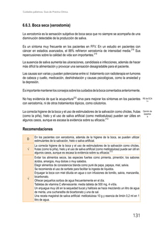 Cuidados paliativos. Guía de Práctica Clínica.
131
6.6.3. Boca seca (xerostomía)
La xerostomía es la sensación subjetiva de boca seca que no siempre se acompaña de una
disminución detectable de la producción de saliva.
Es un síntoma muy frecuente en los pacientes en FFV. En un estudio en pacientes con
cáncer en estadios avanzados, el 88% refirieron xerostomía de intensidad media.218
Sus
repercusiones sobre la calidad de vida son importantes.219
La ausencia de saliva aumenta las ulceraciones, candidiasis e infecciones, además de hacer
más difícil la alimentación y provocar una sensación desagradable para el paciente.
Las causas son varias y pueden potenciarse entre sí: tratamiento con radioterapia en tumores
de cabeza y cuello, medicación, deshidratación y causas psicológicas, como la ansiedad y
la depresión.
Esimportantemantenerlosconsejossobreloscuidadosdelabocacomentadosanteriormente.
No hay evidencia de que la acupuntura222
sirva para mejorar los síntomas en los pacientes
con xerostomía, ni de otros tratamientos tópicos, como colutorios.
La correcta higiene de la boca y el uso de estimuladores de la salivación como chicles, frutas
(como la piña), hielo y el uso de saliva artificial (como metilcelulosa) pueden ser útiles en
algunos casos, aunque es escasa la evidencia sobre su eficacia.212
Recomendaciones
D
En los pacientes con xerostomía, además de la higiene de la boca, se pueden utilizar
estimulantes de la salivación, hielo o saliva artificial.
√
La correcta higiene de la boca y el uso de estimuladores de la salivación como chicles,
frutas (como la piña), hielo y el uso de saliva artificial (como metilcelulosa) puede ser útil en
algunos casos, aunque es escasa la evidencia sobre su eficacia.
212
√
Evitar los alimentos secos, las especies fuertes como pimienta, pimentón; los sabores
ácidos, amargos, muy dulces o muy salados.
Elegir alimentos de consistencia blanda como puré de papa, papaya, miel, salvia.
Se recomienda el uso de sorbete para facilitar la ingesta de líquidos.
Enjuagar la boca con miel diluida en agua o con infusiones de tomillo, salvia, manzanilla,
bicarbonato.
Ofrecer pequeños sorbos de agua frecuentemente en el día.
Tabletas de vitamina C efervescente: media tableta de 500 mg, 4 v/día.
Un enjuague muy útil en la sequedad bucal y halitosis se hace mezclando un litro de agua
de menta, una cucharadita de bicarbonato y una de sal.
Una receta magistral de saliva artificial: metilcelulosa 10 g y esencia de limón 0,2 ml en 1
litro de agua.
RS de ECA
1+
Opinión de
expertos
4
 