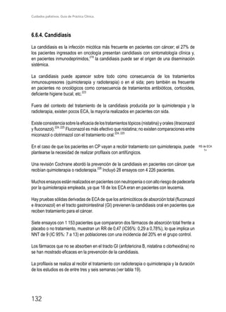 Cuidados paliativos. Guía de Práctica Clínica.
132
6.6.4. Candidiasis
La candidiasis es la infección micótica más frecuente en pacientes con cáncer; el 27% de
los pacientes ingresados en oncología presentan candidiasis con sintomatología clínica y,
en pacientes inmunodeprimidos,219
la candidiasis puede ser el origen de una diseminación
sistémica.
La candidiasis puede aparecer sobre todo como consecuencia de los tratamientos
inmunosupresores (quimioterapia y radioterapia) o en el sida; pero también es frecuente
en pacientes no oncológicos como consecuencia de tratamientos antibióticos, corticoides,
deficiente higiene bucal, etc.223
Fuera del contexto del tratamiento de la candidiasis producida por la quimioterapia y la
radioterapia, existen pocos ECA, la mayoría realizados en pacientes con sida.
Existeconsistenciasobrelaeficaciadelostratamientostópicos(nistatina)yorales(itraconazol
y fluconazol).224, 225
Fluconazol es más efectivo que nistatina; no existen comparaciones entre
miconazol o clotrimazol con el tratamiento oral.224, 225
En el caso de que los pacientes en CP vayan a recibir tratamiento con quimioterapia, puede
plantearse la necesidad de realizar profilaxis con antifúngicos.
Una revisión Cochrane abordó la prevención de la candidiasis en pacientes con cáncer que
recibían quimioterapia o radioterapia.226
Incluyó 28 ensayos con 4 226 pacientes.
Muchosensayosestánrealizadosenpacientesconneutropeniaoconaltoriesgodepadecerla
por la quimioterapia empleada, ya que 18 de los ECA eran en pacientes con leucemia.
Hay pruebas sólidas derivadas de ECAde que los antimicóticos de absorción total (fluconazol
e itraconazol) en el tracto gastrointestinal (GI) previenen la candidiasis oral en pacientes que
reciben tratamiento para el cáncer.
Siete ensayos con 1 153 pacientes que compararon dos fármacos de absorción total frente a
placebo o no tratamiento, muestran un RR de 0,47 (IC95%: 0,29 a 0,78%), lo que implica un
NNT de 9 (IC 95%: 7 a 13) en poblaciones con una incidencia del 20% en el grupo control.
Los fármacos que no se absorben en el tracto GI (anfotericina B, nistatina o clorhexidina) no
se han mostrado eficaces en la prevención de la candidiasis.
La profilaxis se realiza al recibir el tratamiento con radioterapia o quimioterapia y la duración
de los estudios es de entre tres y seis semanas (ver tabla 19).
RS de ECA
1+
 
