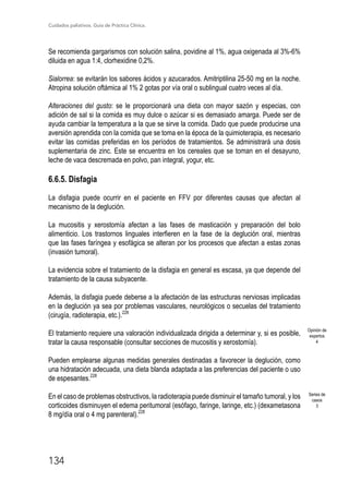 Cuidados paliativos. Guía de Práctica Clínica.
134
Se recomienda gargarismos con solución salina, povidine al 1%, agua oxigenada al 3%-6%
diluida en agua 1:4, clorhexidine 0,2%.
Sialorrea: se evitarán los sabores ácidos y azucarados. Amitriptilina 25-50 mg en la noche.
Atropina solución oftámica al 1% 2 gotas por vía oral o sublingual cuatro veces al día.
Alteraciones del gusto: se le proporcionará una dieta con mayor sazón y especias, con
adición de sal si la comida es muy dulce o azúcar si es demasiado amarga. Puede ser de
ayuda cambiar la temperatura a la que se sirve la comida. Dado que puede producirse una
aversión aprendida con la comida que se toma en la época de la quimioterapia, es necesario
evitar las comidas preferidas en los períodos de tratamientos. Se administrará una dosis
suplementaria de zinc. Este se encuentra en los cereales que se toman en el desayuno,
leche de vaca descremada en polvo, pan integral, yogur, etc.
6.6.5. Disfagia
La disfagia puede ocurrir en el paciente en FFV por diferentes causas que afectan al
mecanismo de la deglución.
La mucositis y xerostomía afectan a las fases de masticación y preparación del bolo
alimenticio. Los trastornos linguales interfieren en la fase de la deglución oral, mientras
que las fases faríngea y esofágica se alteran por los procesos que afectan a estas zonas
(invasión tumoral).
La evidencia sobre el tratamiento de la disfagia en general es escasa, ya que depende del
tratamiento de la causa subyacente.
Además, la disfagia puede deberse a la afectación de las estructuras nerviosas implicadas
en la deglución ya sea por problemas vasculares, neurológicos o secuelas del tratamiento
(cirugía, radioterapia, etc.).228
El tratamiento requiere una valoración individualizada dirigida a determinar y, si es posible,
tratar la causa responsable (consultar secciones de mucositis y xerostomía).
Pueden emplearse algunas medidas generales destinadas a favorecer la deglución, como
una hidratación adecuada, una dieta blanda adaptada a las preferencias del paciente o uso
de espesantes.228
En el caso de problemas obstructivos, la radioterapia puede disminuir el tamaño tumoral, y los
corticoides disminuyen el edema peritumoral (esófago, faringe, laringe, etc.) (dexametasona
8 mg/día oral o 4 mg parenteral).228
Opinión de
expertos
4
Series de
casos
3
 