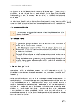 Cuidados paliativos. Guía de Práctica Clínica.
135
En esta GPC no se aborda el tratamiento paliativo de la disfagia debida a tumores primarios
esofágicos, ya que requiere técnicas especializadas, como dilatación endoscópica,
braquiterapia, colocación de stents por vía endoscópica o tratamiento mediante láser
endoscópico.229
En caso de una disfagia por componente obstructivo que no responda a ninguna medida
puede valorarse la alimentación mediante sonda nasogástrica, gastrostomía o yeyunostomía.
Resumen de evidencia
4
La evidencia sobre el tratamiento de la disfagia como síntoma general es escasa, ya que
depende de su etiología.
228
Recomendaciones
D
El tratamiento de la disfagia requiere una valoración individualizada para identificar y, si es
posible, tratar las diferentes causas implicadas.
D
La dieta debe adaptarse a las características clínicas de la disfagia. Se recomienda una
dieta blanda de acuerdo a los gustos de cada paciente. En el caso de disfagia por líquidos
se pueden utilizar espesantes.
D
En caso de disfagia obstructiva por invasión tumoral se puede ensayar un ciclo corto de
corticoides.
D
En caso de disfagia grave que no responde al tratamiento y que impide la alimentación oral,
el equipo, el paciente y sus cuidadores pueden decidir el uso de sonda nasogástrica o la
realización de ostomías.
6.6.6. Náuseas y vómitos
Las náuseas y vómitos se presentan en entre 6% y 68% de los pacientes oncológicos y los
porcentajes oscilan entre 30% y 50% en pacientes con sida, insuficiencia cardíaca o renal79
(ver tabla 2).
El mecanismo implicado en la aparición de las náuseas y vómitos es complejo e implica los
sistemas nervioso y gastrointestinal. Puede producirse por estimulación directa del centro del
vómito (alteraciones metabólicas, opioides), hipertensión endocraneal (tumores primarios o
metastáticos), alteraciones gastrointestinales y vestibulares, etc. Muchos de los tratamientos
utilizados en CP tienen como efectos secundarios náuseas y vómitos: analgésicos (AINE,
opioides, etc.), antidepresivos, neurolépticos, antibióticos y sobre todo la radioterapia
y la quimioterapia. En muchas situaciones, coexisten los dos mecanismos de acción. La
quimioterapia puede ser un irritante de la mucosa digestiva y actuar directamente sobre el
centro del vómito, por ejemplo.
Opinión de
expertos
4
 