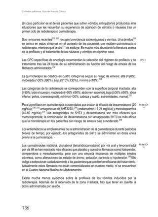 Cuidados paliativos. Guía de Práctica Clínica.
136
Un caso particular es el de los pacientes que sufren vómitos anticipatorios producidos ante
situaciones que les recuerdan su experiencia de aparición de vómitos o náuseas tras un
primer ciclo de radioterapia o quimioterapia.
Dos revisiones recientes230, 231
recogen la evidencia sobre náuseas y vómitos. Una de ellas230
se centra en estos síntomas en el contexto de los pacientes que reciben quimioterapia o
radioterapia, mientras que la otra231
los excluye. Es mucho más abundante la literatura acerca
de la profilaxis y el tratamiento de las náuseas y vómitos en el primer caso.
Las GPC específicas de oncología recomiendan la selección del régimen de profilaxis y de
tratamiento tras las 24 horas de su administración en función del riesgo de emesis de los
fármacos administrados.232
La quimioterapia se clasifica en cuatro categorías según su riesgo de emesis: alta (90%),
moderada (30% ≤90%), baja (≥10% ≤30%), mínima (10%).232
Las categorías de la radioterapia se corresponden con la superficie corporal irradiada: alta
(90%; todo el cuerpo), moderada (60% ≤90%; abdomen superior), baja (≥30% ≤60%; tórax
inferior, pelvis, craneoespinal), mínima (30%; cabeza y cuello, extremidades, mama).232
Para la profilaxis en quimioterapia existen datos que avalan la eficacia de dexametasona (20
mg/día),230, 233
antagonistas de 5HT3230;234
(ondansetrón 16-24 mg/día) y metoclopramida
(40-60 mg/día).230
Los antagonistas de 5HT3 y dexametasona son más eficaces que
metoclopramida; la combinación de dexametasona con antagonistas 5HT3 es más eficaz
que la monoterapia en los pacientes con riesgo de emesis bajo o moderado.234
Los antieméticos se emplean antes de la administración de la quimioterapia durante períodos
breves de tiempo; por ejemplo, los antagonistas de 5HT3 se administran en dosis única
previa a la quimioterapia.
Los cannabinoides nabilona, dronabinol (tetrahidrocannabinol) por vía oral y levonantradol
por vía IM se han mostrado más eficaces que placebo y que otros fármacos como haloperidol,
domperidona o metoclopramida; pero con una elevada frecuencia de múltiples efectos
adversos, como alteraciones del estado de ánimo, sedación, paranoia o hipotensión.236
Ello
obliga a seleccionar cuidadosamente a los pacientes que pueden beneficiarse del tratamiento.
Actualmente estos fármacos no están comercializados en nuestro medio, ni se encuentran
en el Cuadro Nacional Básico de Medicamentos.
Existe mucha menos evidencia sobre la profilaxis de los vómitos inducidos por la
radioterapia. Además de la extensión de la zona irradiada, hay que tener en cuenta la
dosis administrada por sesión.
GPC 4
RS de ECA
1+
RS de ECA
1+
 