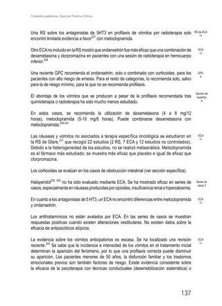 Cuidados paliativos. Guía de Práctica Clínica.
137
Una RS sobre los antagonistas de 5HT3 en profilaxis de vómitos por radioterapia solo
encontró limitada evidencia a favor237
con metoclopramida.
OtroECAnoincluidoenlaRSmostróqueondansetrónfuemáseficazqueunacombinaciónde
dexametasona y clorpromazina en pacientes con una sesión de radioterapia en hemicuerpo
inferior.238
Una reciente GPC recomienda el ondansetrón, solo o combinado con corticoides, para los
pacientes con alto riesgo de emesis. Para el resto de categorías, lo recomienda solo, salvo
para la de riesgo mínimo, para la que no se recomienda profilaxis.
El abordaje de los vómitos que se producen a pesar de la profilaxis recomendada tras
quimioterapia o radioterapia ha sido mucho menos estudiado.
En estos casos, se recomienda la utilización de dexametasona (4 a 8 mg/12
horas), metoclopramida (5-10 mg/8 horas). Puede combinarse dexametasona con
metoclopramida.239-241
Las náuseas y vómitos no asociados a terapia específica oncológica se estudiaron en
la RS de Glare,231
que recogió 22 estudios (2 RS, 7 ECA y 12 estudios no controlados).
Debido a la heterogeneidad de los estudios, no se realizó metaanálisis. Metoclopramida
es el fármaco más estudiado; se muestra más eficaz que placebo e igual de eficaz que
clorpromazina.
Los corticoides se evalúan en los casos de obstrucción intestinal (ver sección específica).
Haloperidol230, 242
no ha sido evaluado mediante ECA. Se ha mostrado eficaz en series de
casos,especialmenteennáuseasproducidasporopioides,insuficienciarenalohipercalcemia.
En cuanto a los antagonistas de 5 HT3, un ECAno encontró diferencias entre metoclopramida
y ondansetrón.
Los antihistamínicos no están avalados por ECA. En las series de casos se muestran
respuestas positivas cuando existen alteraciones vestibulares. No existen datos sobre la
eficacia de antipsicóticos atípicos.
La evidencia sobre los vómitos anticipatorios es escasa. Se ha localizado una revisión
reciente.243
Se sabe que la incidencia e intensidad de los vómitos en el tratamiento inicial
determinan la aparición del fenómeno, por lo que una profilaxis correcta puede disminuir
su aparición. Los pacientes menores de 50 años, la disfunción familiar y los trastornos
emocionales previos son también factores de riesgo. Existe evidencia consistente sobre
la eficacia de la psicoterapia con técnicas conductuales (desensibilización sistemática) o
GPC
4
Opinión de
expertos
4
ECA
1+
ECA
1+
ECA
1+
ECA
1+
Series de
casos 3
RS de ECA
1+
 