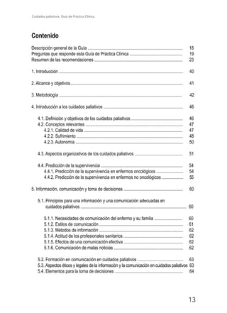 Cuidados paliativos. Guía de Práctica Clínica.
13
Contenido
Descripción general de la Guía ..................................................................................... 18
Preguntas que responde esta Guía de Práctica Clínica ............................................... 19
Resumen de las recomendaciones ............................................................................... 23
1. Introducción ............................................................................................................... 40
2. Alcance y objetivos..................................................................................................... 41
3. Metodología .............................................................................................................. 42
4. Introducción a los cuidados paliativos ....................................................................... 46
4.1. Definición y objetivos de los cuidados paliativos .............................................. 46
4.2. Conceptos relevantes ....................................................................................... 47
4.2.1. Calidad de vida ........................................................................................ 47
4.2.2. Sufrimiento ............................................................................................... 48
4.2.3. Autonomía ................................................................................................ 50
4.3. Aspectos organizativos de los cuidados paliativos ........................................... 51
4.4. Predicción de la supervivencia ......................................................................... 54
4.4.1. Predicción de la supervivencia en enfermos oncológicos ........................ 54
4.4.2. Predicción de la supervivencia en enfermos no oncológicos ................... 55
5. Información, comunicación y toma de decisiones ..................................................... 60
5.1. Principios para una información y una comunicación adecuadas en
cuidados paliativos ............................................................................................... 60
5.1.1. Necesidades de comunicación del enfermo y su familia ......................... 60
5.1.2. Estilos de comunicación ........................................................................... 61
5.1.3. Métodos de información ........................................................................... 62
5.1.4. Actitud de los profesionales sanitarios ..................................................... 62
5.1.5. Efectos de una comunicación efectiva ..................................................... 62
5.1.6. Comunicación de malas noticias .............................................................. 62
5.2. Formación en comunicación en cuidados paliativos ......................................... 63
5.3. Aspectos éticos y legales de la información y la comunicación en cuidados paliativos 63
5.4. Elementos para la toma de decisiones ............................................................. 64
 