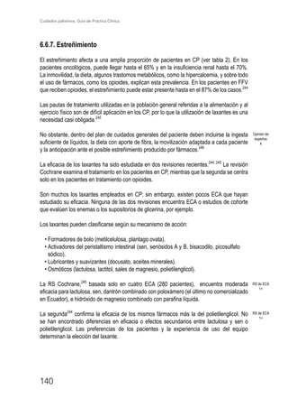 Cuidados paliativos. Guía de Práctica Clínica.
140
6.6.7. Estreñimiento
El estreñimiento afecta a una amplia proporción de pacientes en CP (ver tabla 2). En los
pacientes oncológicos, puede llegar hasta el 65% y en la insuficiencia renal hasta el 70%.
La inmovilidad, la dieta, algunos trastornos metabólicos, como la hipercalcemia, y sobre todo
el uso de fármacos, como los opioides, explican esta prevalencia. En los pacientes en FFV
que reciben opioides, el estreñimiento puede estar presente hasta en el 87% de los casos.244
Las pautas de tratamiento utilizadas en la población general referidas a la alimentación y al
ejercicio físico son de difícil aplicación en los CP, por lo que la utilización de laxantes es una
necesidad casi obligada.245
No obstante, dentro del plan de cuidados generales del paciente deben incluirse la ingesta
suficiente de líquidos, la dieta con aporte de fibra, la movilización adaptada a cada paciente
y la anticipación ante el posible estreñimiento producido por fármacos.246
La eficacia de los laxantes ha sido estudiada en dos revisiones recientes.244, 245
La revisión
Cochrane examina el tratamiento en los pacientes en CP, mientras que la segunda se centra
solo en los pacientes en tratamiento con opioides.
Son muchos los laxantes empleados en CP; sin embargo, existen pocos ECA que hayan
estudiado su eficacia. Ninguna de las dos revisiones encuentra ECA o estudios de cohorte
que evalúen los enemas o los supositorios de glicerina, por ejemplo.
Los laxantes pueden clasificarse según su mecanismo de acción:
• Formadores de bolo (metilcelulosa, plantago ovata).
• Activadores del peristaltismo intestinal (sen, senósidos A y B, bisacodilo, picosulfato
sódico).
• Lubricantes y suavizantes (docusato, aceites minerales).
• Osmóticos (lactulosa, lactitol, sales de magnesio, polietilenglicol).
La RS Cochrane,245
basada solo en cuatro ECA (280 pacientes), encuentra moderada
eficacia para lactulosa, sen, dantrón combinado con poloxámero (el último no comercializado
en Ecuador), e hidróxido de magnesio combinado con parafina líquida.
La segunda244
confirma la eficacia de los mismos fármacos más la del polietilenglicol. No
se han encontrado diferencias en eficacia o efectos secundarios entre lactulosa y sen o
polietilenglicol. Las preferencias de los pacientes y la experiencia de uso del equipo
determinan la elección del laxante.
RS de ECA
1+
RS de ECA
1+
Opinión de
expertos
4
 