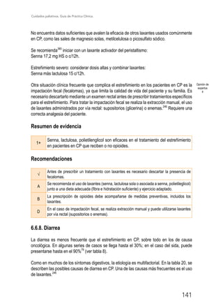 Cuidados paliativos. Guía de Práctica Clínica.
141
No encuentra datos suficientes que avalen la eficacia de otros laxantes usados comúnmente
en CP, como las sales de magnesio solas, metilcelulosa o picosulfato sódico.
Se recomienda385
iniciar con un laxante activador del peristaltismo:
Senna 17,2 mg HS o c/12h.
Estreñimiento severo: considerar dosis altas y combinar laxantes:
Senna más lactulosa 15 c/12h.
Otra situación clínica frecuente que complica el estreñimiento en los pacientes en CP es la
impactación fecal (fecalomas), ya que limita la calidad de vida del paciente y su familia. Es
necesario descartarlo mediante un examen rectal antes de prescribir tratamientos específicos
para el estreñimiento. Para tratar la impactación fecal se realiza la extracción manual, el uso
de laxantes administrados por vía rectal: supositorios (glicerina) o enemas.246
Requiere una
correcta analgesia del paciente.
Resumen de evidencia
1+
Senna, lactulosa, polietilenglicol son eficaces en el tratamiento del estreñimiento
en pacientes en CP que reciben o no opioides.

Recomendaciones
√
Antes de prescribir un tratamiento con laxantes es necesario descartar la presencia de
fecalomas.
A
Se recomienda el uso de laxantes (senna, lactulosa sola o asociada a senna, polietileglicol)
junto a una dieta adecuada (fibra e hidratación suficiente) y ejercicio adaptado.
B
La prescripción de opioides debe acompañarse de medidas preventivas, incluidos los
laxantes.
D
En el caso de impactación fecal, se realiza extracción manual y puede utilizarse laxantes
por vía rectal (supositorios o enemas).
6.6.8. Diarrea
La diarrea es menos frecuente que el estreñimiento en CP, sobre todo en los de causa
oncológica. En algunas series de casos se llega hasta el 30%; en el caso del sida, puede
presentarse hasta en el 90%79
(ver tabla 8).
Como en muchos de los síntomas digestivos, la etiología es multifactorial. En la tabla 20, se
describen las posibles causas de diarrea en CP. Una de las causas más frecuentes es el uso
de laxantes.246
Opinión de
expertos
4
 