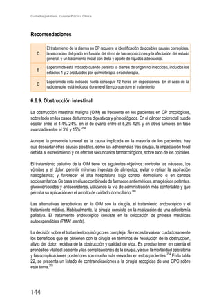 Cuidados paliativos. Guía de Práctica Clínica.
144
Recomendaciones
D
El tratamiento de la diarrea en CP requiere la identificación de posibles causas corregibles,
la valoración del grado en función del ritmo de las deposiciones y la afectación del estado
general, y un tratamiento inicial con dieta y aporte de líquidos adecuados.
B
Loperamida está indicado cuando persista la diarrea de origen no infeccioso, incluidos los
estadios 1 y 2 producidos por quimioterapia o radioterapia.
D
Loperamida está indicado hasta conseguir 12 horas sin deposiciones. En el caso de la
radioterapia, está indicada durante el tiempo que dure el tratamiento.
6.6.9. Obstrucción intestinal
La obstrucción intestinal maligna (OIM) es frecuente en los pacientes en CP oncológicos,
sobre todo en los casos de tumores digestivos y ginecológicos. En el cáncer colorectal puede
oscilar entre el 4,4%-24%, en el de ovario entre el 5,2%-42% y en otros tumores en fase
avanzada entre el 3% y 15%.254
Aunque la presencia tumoral es la causa implicada en la mayoría de los pacientes, hay
que descartar otras causas posibles, como las adherencias tras cirugía, la impactación fecal
debida al estreñimiento y los efectos secundarios farmacológicos, sobre todo de los opioides.
El tratamiento paliativo de la OIM tiene los siguientes objetivos: controlar las náuseas, los
vómitos y el dolor; permitir mínimas ingestas de alimentos; evitar o retirar la aspiración
nasogástrica; y favorecer el alta hospitalaria bajo control domiciliario o en centros
sociosanitarios.Sebasaenelusocombinadodefármacosantieméticos,analgésicospotentes,
glucocorticoides y antisecretores, utilizando la vía de administración más confortable y que
permita su aplicación en el ámbito de cuidado domiciliario.366
Las alternativas terapéuticas en la OIM son la cirugía, el tratamiento endoscópico y el
tratamiento médico. Habitualmente, la cirugía consiste en la realización de una colostomía
paliativa. El tratamiento endoscópico consiste en la colocación de prótesis metálicas
autoexpandibles (PMA/ stents).
La decisión sobre el tratamiento quirúrgico es compleja. Se necesita valorar cuidadosamente
los beneficios que se obtienen con la cirugía en términos de resolución de la obstrucción,
alivio del dolor, recidiva de la obstrucción y calidad de vida. Es preciso tener en cuenta el
pronóstico vital del paciente y las complicaciones de la cirugía, ya que la mortalidad operatoria
y las complicaciones posteriores son mucho más elevadas en estos pacientes.254
En la tabla
22, se presenta un listado de contraindicaciones a la cirugía recogidas de una GPC sobre
este tema.255
 
