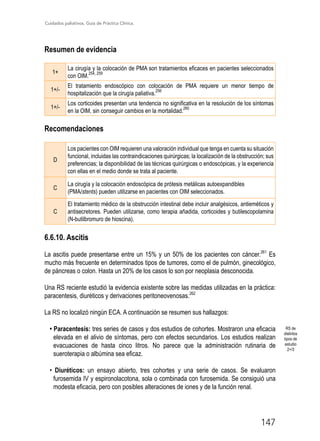 Cuidados paliativos. Guía de Práctica Clínica.
147
Resumen de evidencia
1+
La cirugía y la colocación de PMA son tratamientos eficaces en pacientes seleccionados
con OIM.
254, 259
1+/-
El tratamiento endoscópico con colocación de PMA requiere un menor tiempo de
hospitalización que la cirugía paliativa.
256
1+/-
Los corticoides presentan una tendencia no significativa en la resolución de los síntomas
en la OIM, sin conseguir cambios en la mortalidad.
260
Recomendaciones
D
Los pacientes con OIM requieren una valoración individual que tenga en cuenta su situación
funcional, incluidas las contraindicaciones quirúrgicas; la localización de la obstrucción; sus
preferencias; la disponibilidad de las técnicas quirúrgicas o endoscópicas, y la experiencia
con ellas en el medio donde se trata al paciente.
C
La cirugía y la colocación endoscópica de prótesis metálicas autoexpandibles
(PMA/stents) pueden utilizarse en pacientes con OIM seleccionados.
C
El tratamiento médico de la obstrucción intestinal debe incluir analgésicos, antieméticos y
antisecretores. Pueden utilizarse, como terapia añadida, corticoides y butilescopolamina
(N-butilbromuro de hioscina).
6.6.10. Ascitis
La ascitis puede presentarse entre un 15% y un 50% de los pacientes con cáncer.261
Es
mucho más frecuente en determinados tipos de tumores, como el de pulmón, ginecológico,
de páncreas o colon. Hasta un 20% de los casos lo son por neoplasia desconocida.
Una RS reciente estudió la evidencia existente sobre las medidas utilizadas en la práctica:
paracentesis, diuréticos y derivaciones peritoneovenosas.262
La RS no localizó ningún ECA. A continuación se resumen sus hallazgos:
• Paracentesis: tres series de casos y dos estudios de cohortes. Mostraron una eficacia
elevada en el alivio de síntomas, pero con efectos secundarios. Los estudios realizan
evacuaciones de hasta cinco litros. No parece que la administración rutinaria de
sueroterapia o albúmina sea eficaz.
• Diuréticos: un ensayo abierto, tres cohortes y una serie de casos. Se evaluaron
furosemida IV y espironolacotona, sola o combinada con furosemida. Se consiguió una
modesta eficacia, pero con posibles alteraciones de iones y de la función renal.
RS de
distintos
tipos de
estudio
2+/3
 